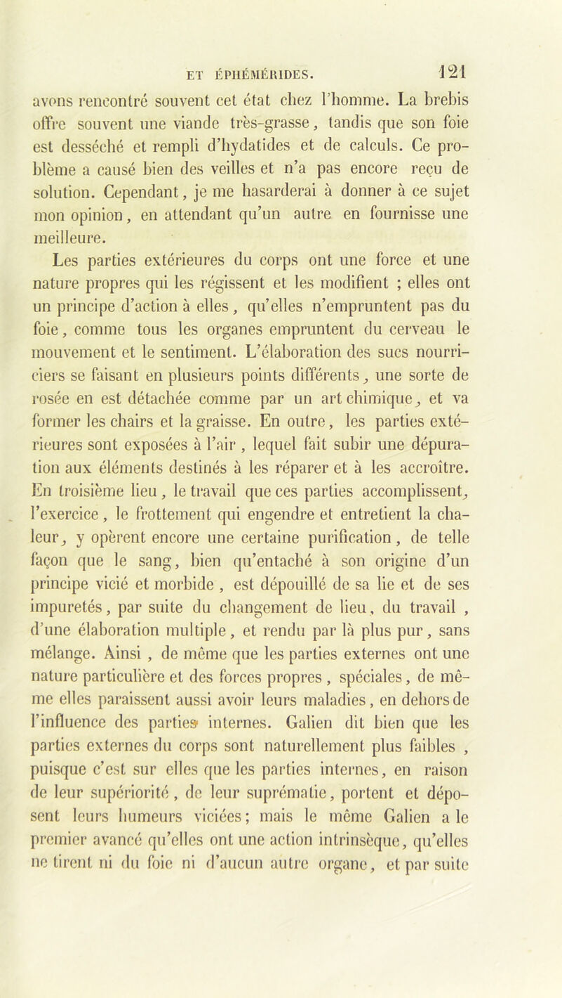 avons rencontré souvent cet état chez l’homme. La brebis offre souvent une viande très-grasse, tandis que son foie est desséché et rempli d’hydatides et de calculs. Ce pro- blème a causé bien des veilles et n’a pas encore reçu de solution. Cependant, je me hasarderai à donner à ce sujet mon opinion, en attendant qu’un autre en fournisse une meilleure. Les parties extérieures du corps ont une force et une nature propres qui les régissent et les modifient ; elles ont un principe d’action à elles, qu’elles n’empruntent pas du foie, comme tous les organes empruntent du cerveau le mouvement et le sentiment. L’élaboration des sucs nourri- ciers se faisant en plusieurs points différents, une sorte de rosée en est détachée comme par un art chimique, et va former les chairs et la graisse. En outre, les parties exté- rieures sont exposées à l’air , lequel fait subir une dépura- tion aux éléments destinés à les réparer et à les accroître. En troisième lieu , le travail que ces parties accomplissent, l’exercice, le frottement qui engendre et entretient la cha- leur, y opèrent encore une certaine purification , de telle façon que le sang, bien qu’entaché à son origine d’un principe vicié et morbide , est dépouillé de sa lie et de ses impuretés, par suite du changement de lieu, du travail , d’une élaboration multiple, et rendu par là plus pur, sans mélange. Ainsi , de même que les parties externes ont une nature particulière et des forces propres , spéciales, de mê- me elles paraissent aussi avoir leurs maladies, en dehors de l’influence des partie» internes. Galien dit bien que les parties externes du corps sont naturellement plus faibles , puisque c’est sur elles que les parties internes, en raison de leur supériorité, de leur suprématie, portent et dépo- sent leurs humeurs viciées; mais le même Galien ale premier avancé qu’elles ont une action intrinsèque, qu’elles ne tirent ni du foie ni d’aucun autre organe, et par suite