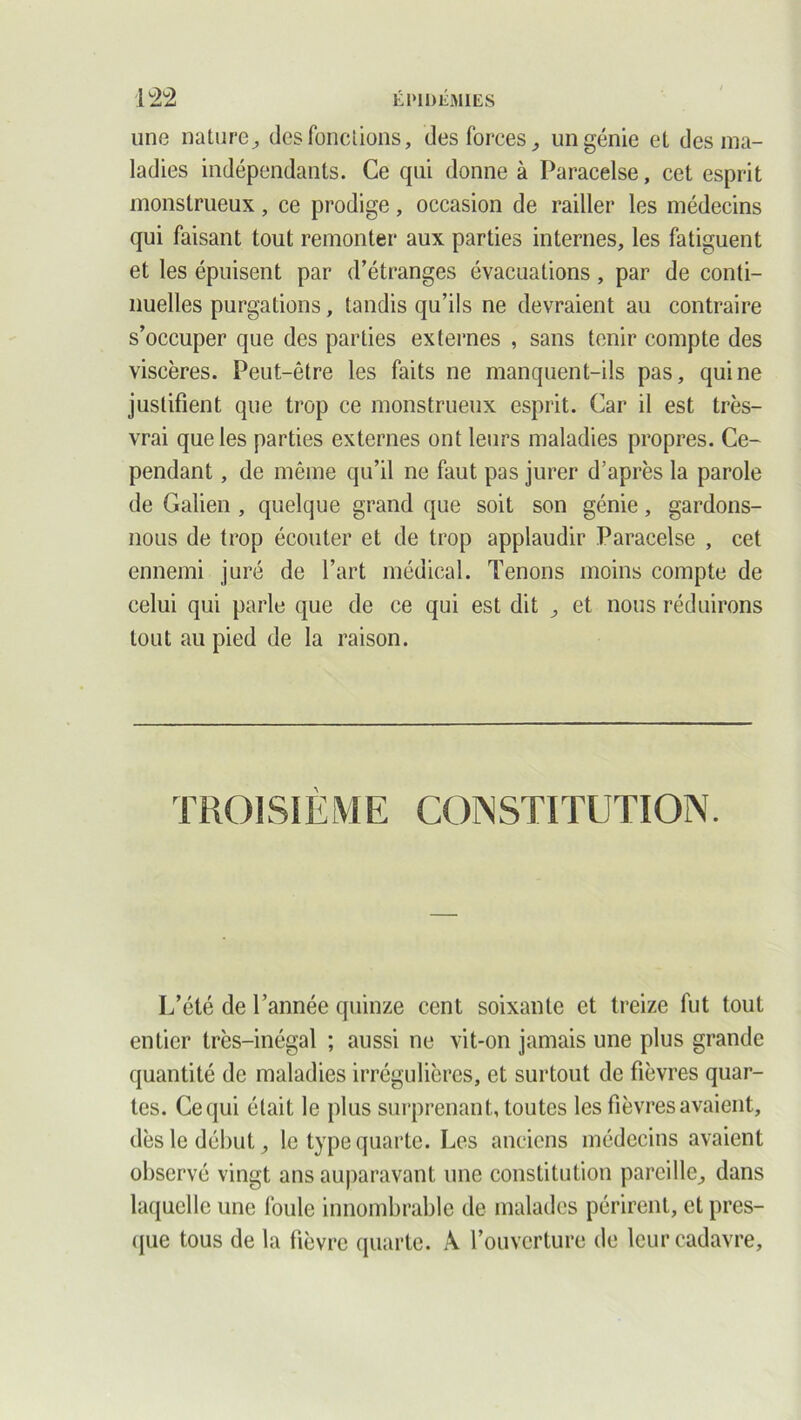 une nature, des fonctions, des forces, un génie et des ma- ladies indépendants. Ce qui donne à Paracelse, cet esprit monstrueux, ce prodige, occasion de railler les médecins qui faisant tout remonter aux parties internes, les fatiguent et les épuisent par d’étranges évacuations, par de conti- nuelles purgations, tandis qu’ils ne devraient au contraire s’occuper que des parties externes , sans tenir compte des viscères. Peut-être les faits ne manquent-ils pas, qui ne justifient que trop ce monstrueux esprit. Car il est très- vrai que les parties externes ont leurs maladies propres. Ce- pendant , de même qu’il ne faut pas jurer d’après la parole de Galien , quelque grand que soit son génie, gardons- nous de trop écouter et de trop applaudir Paracelse , cet ennemi juré de l’art médical. Tenons moins compte de celui qui parle que de ce qui est dit , et nous réduirons tout au pied de la raison. TROISIÈME CONSTITUTION. L’été de l’année quinze cent soixante et treize fut tout entier très-inégal ; aussi ne vit-on jamais une plus grande quantité de maladies irrégulières, et surtout de fièvres quar- tes. Ce qui était le plus surprenant, toutes les fièvres avaient, dès le début, le type quarte. Les anciens médecins avaient observé vingt ans auparavant une constitution pareille, dans laquelle une foule innombrable de malades périrent, et pres- que tous de la fièvre quarte. A l’ouverture de leur cadavre,