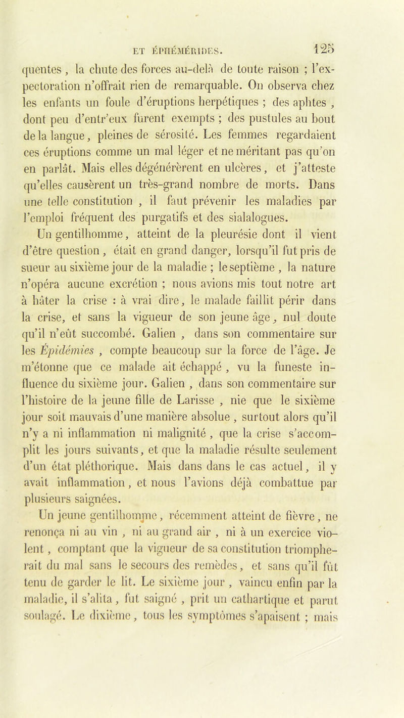 quentes , la chute des forces au-delà de toute raison ; l’ex- pectoration n’offrait rien de remarquable. On observa chez les enfants un foule d’éruptions herpétiques ; des aphtes , dont peu d’enlr’eux furent exempts ; des pustules au bout de la langue, pleines de sérosité. Les femmes regardaient ces éruptions comme un mal léger et ne méritant pas qu’on en parlât. Mais elles dégénérèrent en ulcères, et j’atteste qu’elles causèrent un très-grand nombre de morts. Dans une telle constitution , il faut prévenir les maladies par l’emploi fréquent des purgatifs et des sialalogues. Un gentilhomme, atteint de la pleurésie dont il vient d’être question, était en grand danger, lorsqu’il fut pris de sueur au sixième jour de la maladie ; le septième , la nature n’opéra aucune excrétion ; nous avions mis tout notre art à hâter la crise : à vrai dire, le malade faillit périr dans la crise, et sans la vigueur de son jeune âge, nul doute qu’il n’eût succombé. Galien , dans son commentaire sur les Épidémies , compte beaucoup sur la force de l’âge. Je m’étonne que ce malade ait échappé , vu la funeste in- fluence du sixième jour. Galien , dans son commentaire sur l’histoire de la jeune fille de Larisse , nie que le sixième jour soit mauvais d’une manière absolue , surtout alors qu’il n’y a ni inflammation ni malignité , que la crise s’accom- plit les jours suivants, et que la maladie résulte seulement d’un état pléthorique. Mais dans dans le cas actuel, il y avait inflammation, et nous l’avions déjà combattue par plusieurs saignées. Un jeune gentilhomme, récemment atteint de fièvre, ne renonça ni au vin , ni au grand air , ni à un exercice vio- lent , comptant que la vigueur de sa constitution triomphe- rait du mal sans le secours des remèdes, et sans qu’il fût tenu de garder le lit. Le sixième jour, vaincu enfin par la maladie, il s’alita, fut saigné , prit un cathartique et parut soulagé. Le dixième, tous les symptômes s’apaisent ; mais