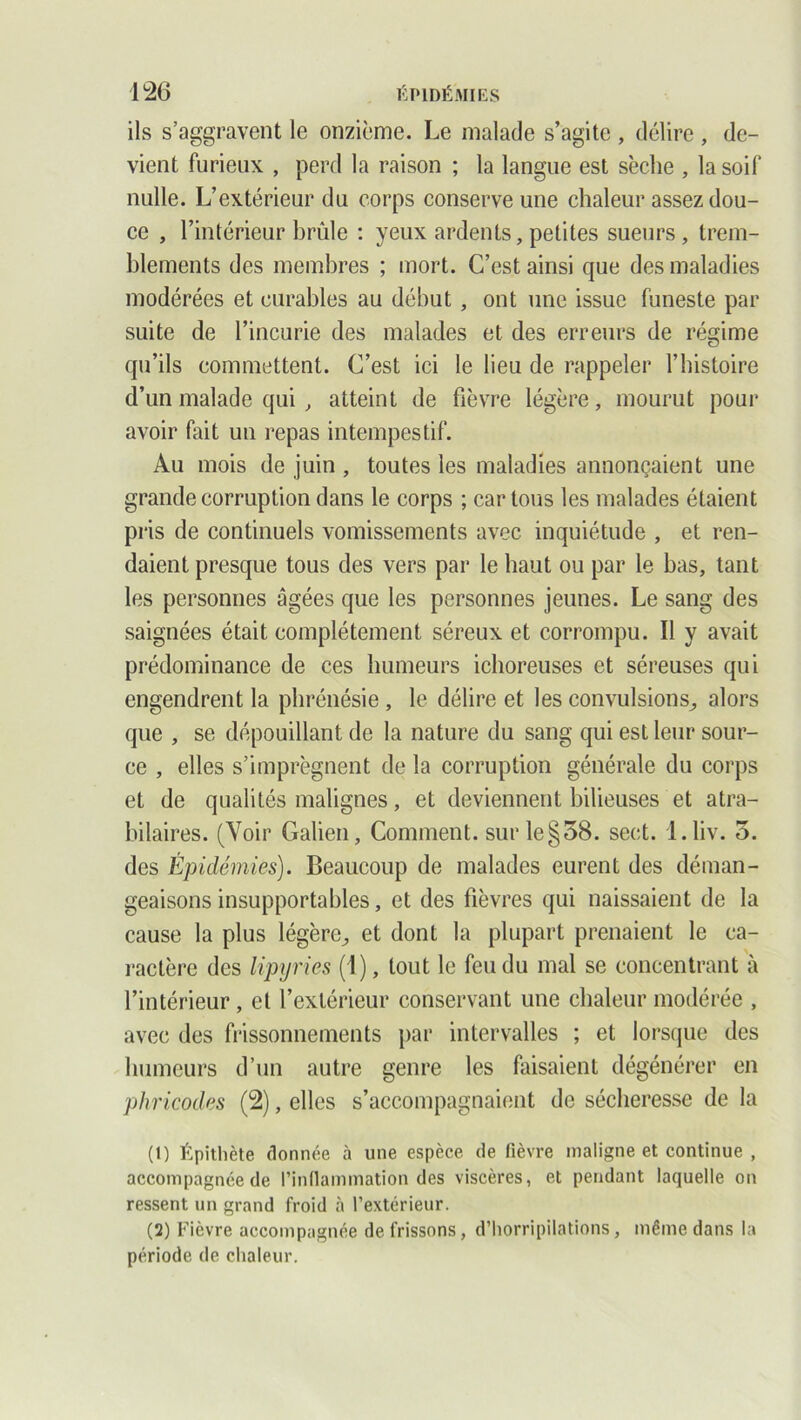 ils s’aggravent le onzième. Le malade s’agite , délire , de- vient furieux , perd la raison ; la langue est sèche , la soif nulle. L’extérieur du corps conserve une chaleur assez dou- ce , l’intérieur brûle : yeux ardents, petites sueurs, trem- blements des membres ; mort. C’est ainsi que des maladies modérées et curables au début , ont une issue funeste par suite de l’incurie des malades et des erreurs de régime qu’ils commettent. C’est ici le lieu de rappeler l’histoire d’un malade qui , atteint de fièvre légère, mourut pour avoir fait un repas intempestif. Au mois de juin , toutes les maladies annonçaient une grande corruption dans le corps ; car tous les malades étaient pris de continuels vomissements avec inquiétude , et ren- daient presque tous des vers par le haut ou par le bas, tant les personnes âgées que les personnes jeunes. Le sang des saignées était complètement séreux et corrompu. Il y avait prédominance de ces humeurs ichoreuses et séreuses qui engendrent la phrénésie , le délire et les convulsions., alors que , se dépouillant de la nature du sang qui est leur sour- ce , elles s’imprègnent de la corruption générale du corps et de qualités malignes, et deviennent bilieuses et atra- bilaires. (Voir Galien, Comment, sur le§38. sect. l.liv. o. des Épidémies). Beaucoup de malades eurent des déman- geaisons insupportables, et des fièvres qui naissaient de la cause la plus légère^ et dont la plupart prenaient le ca- ractère des lipyries (1), tout le feu du mal se concentrant à l’intérieur, et l’extérieur conservant une chaleur modérée , avec des frissonnements par intervalles ; et lorsque des humeurs d’un autre genre les faisaient dégénérer en phricodes (2), elles s’accompagnaient de sécheresse de la (1) Épithète donnée à une espèce de fièvre maligne et continue , accompagnée de l’inllamination des viscères, et pendant laquelle on ressent un grand froid à l’extérieur. (2) Fièvre accompagnée de frissons, d’horripilations, même dans la période de chaleur.