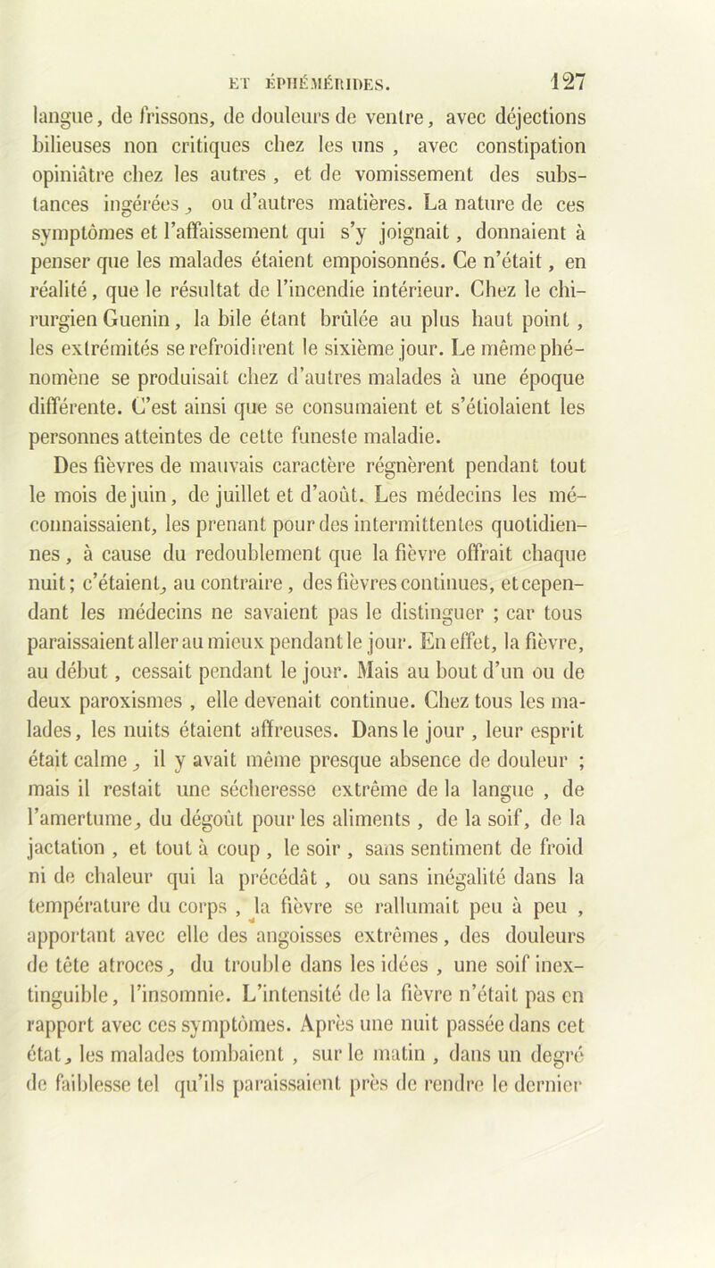 langue, de frissons, de douleurs de ventre, avec déjections bilieuses non critiques chez les uns , avec constipation opiniâtre chez les autres , et de vomissement des subs- tances ingérées ^ ou d’autres matières. La nature de ces symptômes et l’affaissement qui s’y joignait, donnaient à penser que les malades étaient empoisonnés. Ce n’était, en réalité, que le résultat de l’incendie intérieur. Chez le chi- rurgien Guenin, la bile étant brûlée au plus haut point , les extrémités se refroidirent le sixième jour. Le même phé- nomène se produisait chez d’autres malades à une époque différente. C’est ainsi que se consumaient et s’étiolaient les personnes atteintes de cette funeste maladie. Des fièvres de mauvais caractère régnèrent pendant tout le mois de juin, de juillet et d’août. Les médecins les mé- connaissaient, les prenant pour des intermittentes quotidien- nes , à cause du redoublement que la fièvre offrait chaque nuit; c’étaient,, au contraire, des fièvres continues, etcepen- dant les médecins ne savaient pas le distinguer ; car tous paraissaient aller au mieux pendant le jour. En effet, la fièvre, au début, cessait pendant le jour. Mais au bout d’un ou de deux paroxismes , elle devenait continue. Chez tous les ma- lades, les nuits étaient affreuses. Dans le jour , leur esprit était calme ^ il y avait même presque absence de douleur ; mais il restait une sécheresse extrême de la langue , de l’amertume^ du dégoût pour les aliments , de la soif, de la jactation , et tout à coup , le soir , sans sentiment de froid ni de chaleur qui la précédât , ou sans inégalité dans la température du corps , la fièvre se rallumait peu à peu , apportant avec elle des angoisses extrêmes, des douleurs de tête atroces,, du trouble dans les idées , une soif inex- tinguible, l’insomnie. L’intensité de la fièvre n’était pas en rapport avec ces symptômes. Après une nuit passée dans cet état j les malades tombaient , sur le matin , dans un degré de faiblesse tel qu’ils paraissaient près de rendre le dernier