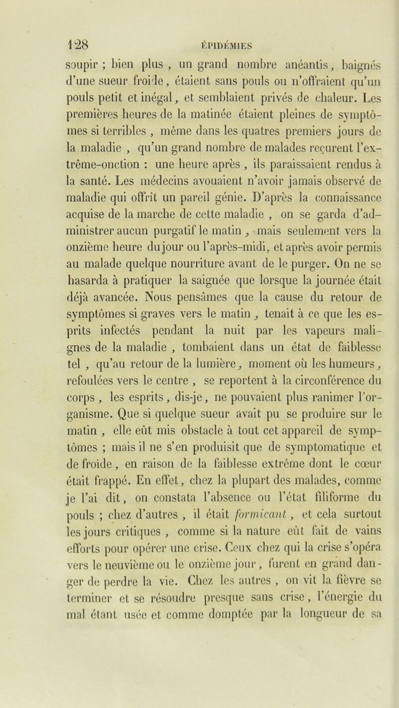 soupir ; bien plus , un grand nombre anéantis, baignés d’une sueur froide, étaient sans pouls ou n’offraient qu’un pouls petit et inégal, et semblaient privés de chaleur. Les premières heures de la matinée étaient pleines de symptô- mes si terribles , même dans les quatres premiers jours de la maladie , qu’un grand nombre de malades reçurent l’ex- trême-onction : une heure après , ils paraissaient rendus à la santé. Les médecins avouaient n’avoir jamais observé de maladie qui offrit un pareil génie. D’après la connaissance acquise de la marche de cette maladie , on se garda d’ad- ministrer aucun purgatif le matin , mais seulement vers la onzième heure du jour ou l’après-midi, et après avoir permis au malade quelque nourriture avant de le purger. On ne se hasarda à pratiquer la saignée que lorsque la journée était déjà avancée. Nous pensâmes que la cause du retour de symptômes si graves vers le matin , tenait à ce que les es- prits infectés pendant la nuit par les vapeurs mali- gnes de la maladie , tombaient dans un état de faiblesse tel , qu’au retour de la lumière, moment où les humeurs, refoulées vers le centre , se reportent à la circonférence du corps , les esprits , dis-je, ne pouvaient plus ranimer l’or- ganisme. Que si quelque sueur avait pu se produire sur le matin , elle eût mis obstacle à tout cet appareil de symp- tômes ; mais il ne s’en produisit que de symptomatique et de froide, en raison de la faiblesse extrême dont le cœur était frappé. En effet, chez la plupart des malades, comme je l’ai dit, on constata l’absence ou l’état fdiforme du pouls ; chez d’autres , il était formicant, et cela surtout les jours critiques , comme si la nature eût fait de vains efforts pour opérer une crise. Ceux chez qui la crise s’opéra vers le neuvième ou le onzième jour, furent en grand dan- ger de perdre la vie. Chez les autres , on vit la fièvre se terminer et se résoudre presque sans crise, l’énergie du mal étant usée et comme domptée par la longueur de sa