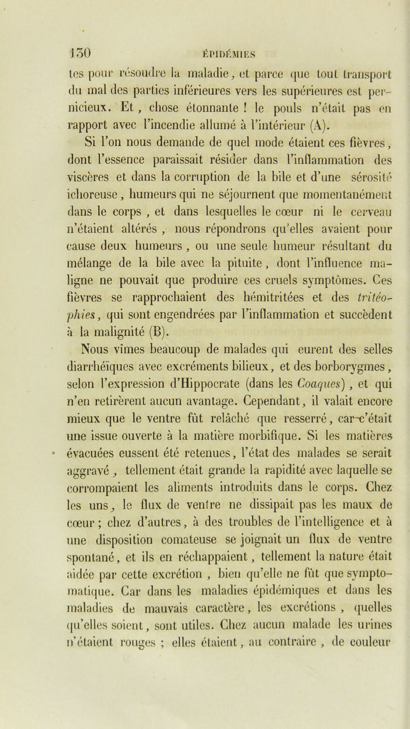 tes pour résoudre la maladie, et parce que tout transport du mal des parties inférieures vers les supérieures est per- nicieux. Et , chose étonnante ! le pouls n’était pas en rapport avec l’incendie allumé à l’intérieur (A). Si l’on nous demande de quel mode étaient ces fièvres, dont l’essence paraissait résider dans l’inflammation des viscères et dans la corruption de la bile et d’une sérosité ichoreuse, humeurs qui ne séjournent que momentanément dans le corps , et dans lesquelles le cœur ni le cerveau n’étaient altérés , nous répondrons qu’elles avaient pour cause deux humeurs , ou une seule humeur résultant du mélange de la bile avec la pituite, dont l’influence ma- ligne ne pouvait que produire ces cruels symptômes. Ces fièvres se rapprochaient des hémitritées et des tritéo- phies, qui sont engendrées par l’inflammation et succèdent à la malignité (B). Nous vîmes beaucoup de malades qui eurent des selles diarrhéiques avec excréments bilieux, et des borborygmes, selon l’expression d’Hippocrate (dans les Coacpies), et qui n’en retirèrent aucun avantage. Cependant, il valait encore mieux que le ventre fût relâché que resserré, car-c’était une issue ouverte à la matière morbifique. Si les matières évacuées eussent été retenues, l’état des malades se serait aggravé , tellement était grande la rapidité avec laquelle se corrompaient les aliments introduits dans le corps. Chez les uns, le flux de ventre ne dissipait pas les maux de cœur; chez d’autres, à des troubles de l’intelligence et à une disposition comateuse se joignait un flux de ventre spontané, et ils en réchappaient, tellement la nature était aidée par cette excrétion , bien qu’elle ne fut que sympto- matique. Car dans les maladies épidémiques et dans les maladies de mauvais caractère, les excrétions , quelles qu’elles soient, sont utiles. Chez aucun malade les urines n’étaient rouges ; elles étaient, au contraire , de couleur