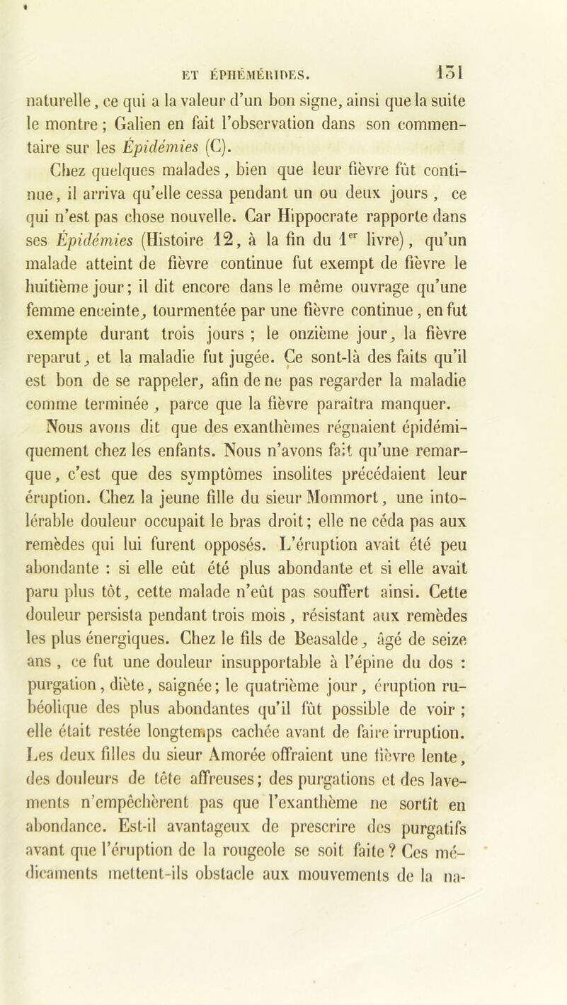 naturelle, ce qui a la valeur d’un bon signe, ainsi que la suite le montre ; Galien en fait l’observation dans son commen- taire sur les Épidémies (C). Chez quelques malades, bien que leur fièvre fût conti- nue, il arriva qu’elle cessa pendant un ou deux jours , ce qui n’est pas chose nouvelle. Car Hippocrate rapporte dans ses Épidémies (Histoire 12, à la fin du 1er livre), qu’un malade atteint de fièvre continue fut exempt de fièvre le huitième jour ; il dit encore dans le même ouvrage qu’une femme enceinte, tourmentée par une fièvre continue , en fut exempte durant trois jours ; le onzième jour, la fièvre reparut, et la maladie fut jugée. Ce sont-là des faits qu’il est bon de se rappeler, afin de ne pas regarder la maladie comme terminée, parce que la fièvre paraîtra manquer. Nous avons dit que des exanthèmes régnaient épidémi- quement chez les enfants. Nous n’avons fait qu’une remar- que , c’est que des symptômes insolites précédaient leur éruption. Chez la jeune fille du sieur Mommort, une into- lérable douleur occupait le bras droit ; elle ne céda pas aux remèdes qui lui furent opposés. L’éruption avait été peu abondante : si elle eût été plus abondante et si elle avait paru plus tôt, cette malade n’eût pas souffert ainsi. Cette douleur persista pendant trois mois , résistant aux remèdes les plus énergiques. Chez le fils de Beasalde, âgé de seize ans , ce fut une douleur insupportable à l’épine du dos : purgation , diète, saignée ; le quatrième jour, éruption ru- béolique des plus abondantes qu’il fût possible de voir ; elle était restée longtemps cachée avant de faire irruption. Les deux filles du sieur Àmorée offraient une fièvre lente, des douleurs de tête affreuses ; des purgations et des lave- ments n’empêchèrent pas que l’exanthème ne sortît en abondance. Est-il avantageux de prescrire des purgatifs avant que l’éruption de la rougeole se soit faite ? Ces mé- dicaments mettent-ils obstacle aux mouvements de la na-