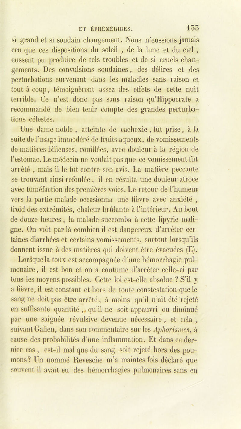 si grand et si soudain changement. Nous n’eussions jamais cru que ces dispositions du soleil , de la lune et du ciel , eussent pu produire de tels troubles et de si cruels chan- gements. Des convulsions soudaines, des délires et des perturbations survenant dans les maladies sans raison et. tout à coup, témoignèrent assez des effets de cette nuit terrible. Ce n’est donc pas sans raison qu’Hippocrate a recommandé de bien tenir compte des grandes perturba- tions célestes. Une dame noble , atteinte de cachexie, fut prise, à la suite de l’usage immodéré de fruits aqueux, de vomissements de matières bilieuses, roui liées, avec douleur à la région de l’estomac. Le médecin ne voulait pas que ce vomissement fût arrêté , mais il le fut contre son avis. La matière peccante se trouvant ainsi refoulée, il en résulta une douleur atroce avec tuméfaction des premières voies. Le retour de Chumeur vers la partie malade occasionna une fièvre avec anxiété , froid des extrémités, chaleur brûlante à l’intérieur. Au bout de douze heures , la malade succomba à cette lipyrie mali- gne. On voit parla combien il est dangereux d’arrêter cer- taines diarrhées et certains vomissements, surtout lorsqu’ils donnent issue à des matières qui doivent être évacuées (E). Lorsque la toux est accompagnée d’une hémorrhagie pul- monaire, il est bon et on a coutume d’arrêter celle-ci par tous les moyens possibles. Cette loi est-elle absolue ? S’il y a fièvre, il est constant et hors de toute constestation que le sang ne doit pas être arrêté, à moins qu’il n’ait été rejeté en suffisante quantité qu’il ne soit appauvri ou diminué par une saignée révulsive devenue nécessaire, et cela , suivant Galien, dans son commentaire sur les Aphorismes, à cause des probabilités d’une inflammation. Et dans ce der- nier cas , est-il mal que du sang soit rejeté hors des pou- mons? Un nommé Revesche m’a maintes fois déclaré que souvent il avait eu des hémorrhagies pulmonaires sans en