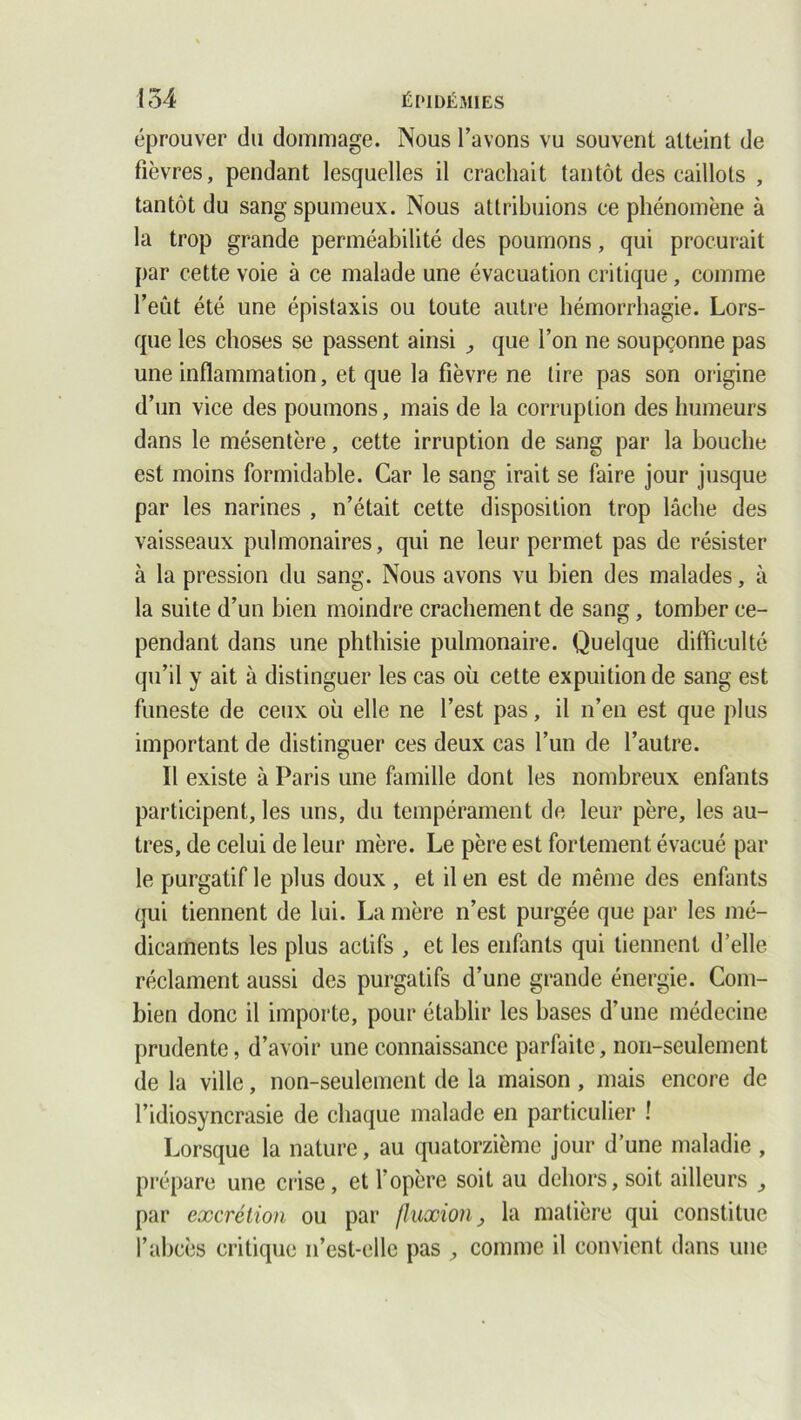 éprouver du dommage. Nous l’avons vu souvent atteint de fièvres, pendant lesquelles il crachait tantôt des caillots , tantôt du sang spumeux. Nous attribuions ce phénomène à la trop grande perméabilité des poumons, qui procurait par cette voie à ce malade une évacuation critique, comme l’eût été une épistaxis ou toute autre hémorrhagie. Lors- que les choses se passent ainsi ,, que l’on ne soupçonne pas une inflammation, et que la fièvre ne lire pas son origine d’un vice des poumons, mais de la corruption des humeurs dans le mésentère, cette irruption de sang par la bouche est moins formidable. Car le sang irait se faire jour jusque par les narines , n’était cette disposition trop lâche des vaisseaux pulmonaires, qui ne leur permet pas de résister à la pression du sang. Nous avons vu bien des malades, à la suite d’un bien moindre crachement de sang, tomber ce- pendant dans une phthisie pulmonaire. Quelque difficulté qu’il y ait à distinguer les cas où cette expuitionde sang est funeste de ceux où elle ne l’est pas, il n’en est que plus important de distinguer ces deux cas l’un de l’autre. Il existe à Paris une famille dont les nombreux enfants participent, les uns, du tempérament de leur père, les au- tres, de celui de leur mère. Le père est fortement évacué par le purgatif le plus doux , et il en est de même des enfants qui tiennent de lui. Lanière n’est purgée que par les mé- dicaments les plus actifs , et les enfants qui tiennent d’elle réclament aussi des purgatifs d’une grande énergie. Com- bien donc il importe, pour établir les bases d’une médecine prudente, d’avoir une connaissance parfaite, non-seulement de la ville, non-seulement de la maison , mais encore de l’idiosyncrasie de chaque malade en particulier ! Lorsque la nature, au quatorzième jour d’une maladie , prépare une crise, et l’opère soit au dehors, soit ailleurs ,, par excrétion ou par fluxion, la matière qui constitue l’abcès critique n’est-elle pas , comme il convient dans une