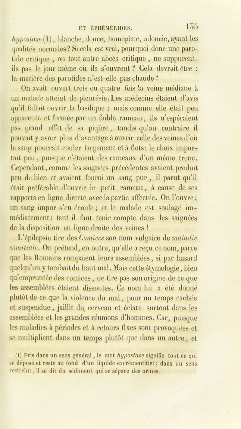 hypostase (l), blanche, douce, homogène, adoucie, ayant les qualités normales? Si cela est vrai, pourquoi donc une paro- tide critique , ou tout autre abcès critique , ne suppurent- ils pas le jour même où ils s’ouvrent ? Cela devrait être : la matière des parotides n’est-elle pas chaude ? On avait ouvert trois ou quatre fois la veine médiane à un malade atteint de pleurésie. Les médecins étaient d’avis qu’il fallait ouvrir la basilique ; mais comme elle était peu apparente et formée par un faible rameau , ils n’espéraient pas grand effet de sa piqûre, tandis qu’au contraire il pouvait y avoir plus d’avantage à ouvrir celle des veines d’où le sang pourrait couler largement et à flots: le choix impor- tait peu, puisque c’étaient des rameaux d’un même tronc. Cependant, comme les saignées précédentes avaient produit peu de bien et avaient fourni un sang pur, il parut qu’il était préférable d’ouvrir le petit rameau, à cause de ses rapports en ligne directe avec la partie affectée. On l’ouvre; un sang impur s’en écoule ; et le malade est soulagé im- médiatement : tant il faut tenir compte dans les saignées de la disposition en ligne droite des veines ! L’épilepsie tire des Comices son nom vulgaire de maladie comitiale. On prétend, en outre, qu’elle a reçu ce nom, parce que les Romains rompaient leurs assemblées, si par hasard quelqu’un y tombait du haut mal. Mais cette étymologie, bien qu’empruntée des comices, ne tire pas son origine de ce que les assemblées étaient dissoutes. Ce nom lui a été donné plutôt de ce que la violence du mal, pour un temps cachée et suspendue, jaillit du^ cerveau et éclate surtout dans les assemblées et les grandes réunions d’hommes. Car, puisque les maladies à périodes et à retours fixes sont provoquées et se multiplient dans un temps plutôt que dans un autre, et (I) Pris dans un sens général, le mot hypostase signifie tout ce qui se dépose et reste au fond d’un liquide excrémentitiel ; dans un sens restreint, il se dit du sédiment qui se sépare des urines.