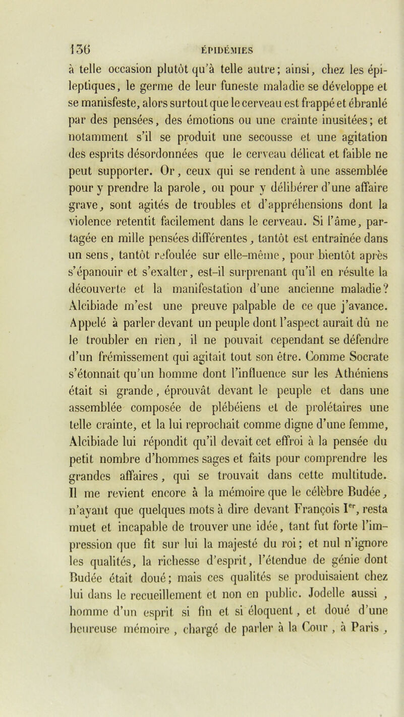 à telle occasion plutôt qu’à telle autre; ainsi, chez les épi- leptiques, le germe de leur funeste maladie se développe et se manisfeste, alors surtout que le cerveau est frappé et ébranlé par des pensées, des émotions ou une crainte inusitées ; et notamment s’il se produit une secousse et une agitation des esprits désordonnées que le cerveau délicat et faible ne peut supporter. Or, ceux qui se rendent à une assemblée pour y prendre la parole, ou pour y délibérer d’une affaire grave^ sont agités de troubles et d’appréhensions dont la violence retentit facilement dans le cerveau. Si l’âme, par- tagée en mille pensées différentes, tantôt est entraînée dans un sens, tantôt refoulée sur elle-même, pour bientôt après s’épanouir et s’exalter, est-il surprenant qu’il en résulte la découverte et la manifestation d’une ancienne maladie? Alcibiade m’est une preuve palpable de ce que j’avance. Appelé à parler devant un peuple dont l’aspect aurait dû ne le troubler en rien, il ne pouvait cependant se défendre d’un frémissement qui agitait tout son être. Comme Socrate s’étonnait qu’un homme dont l’influence sur les Athéniens était si grande, éprouvât devant le peuple et dans une assemblée composée de plébéiens et de prolétaires une telle crainte, et la lui reprochait comme digne d’une femme, Alcibiade lui répondit qu’il devait cet effroi à la pensée du petit nombre d’hommes sages et faits pour comprendre les grandes affaires, qui se trouvait dans cette multitude. Il me revient encore à la mémoire que le célèbre Budée, n’ayant que quelques mots à dire devant François Ier, resta muet et incapable de trouver une idée, tant fut forte l’im- pression que fit sur lui la majesté du roi; et nul n’ignore les qualités, la richesse d’esprit, l’étendue de génie dont Budée était doué; mais ces qualités se produisaient chez lui dans le recueillement et non en public. Jodelle aussi , homme d’un esprit si fin et si éloquent, et doué d’une heureuse mémoire , chargé de parler à la Cour , à Paris ,