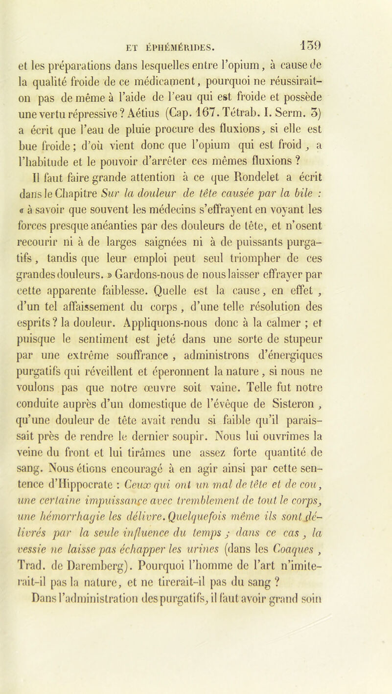 et les préparations dans lesquelles entre l’opium, à cause de la qualité froide de ce médicament, pourquoi ne réussirait- on pas de même à l’aide de l’eau qui est froide et possède une vertu répressive ? Aétius (Cap. 167. Tétrab. I. Serm. 3) a écrit que l’eau de pluie procure des fluxions, si elle est bue froide ; d’où vient donc que l’opium qui est froid , a l’habitude et le pouvoir d’arrêter ces mêmes fluxions ? Il faut faire grande attention à ce que Rondelet a écrit dans le Chapitre Sur la douleur de tête causée par la bile : <s à savoir que souvent les médecins s’effrayent en voyant les forces presque anéanties par des douleurs de tête, et n’osent recourir ni à de larges saignées ni à de puissants purga- tifs , tandis que leur emploi peut seul triompher de ces grandes douleurs. » Gardons-nous de nous laisser effrayer par cette apparente faiblesse. Quelle est la cause, en effet , d’un tel affaissement du corps , d’une telle résolution des esprits? la douleur. Appliquons-nous donc à la calmer ; et puisque le sentiment est jeté dans une sorte de stupeur par une extrême souffrance , administrons d’énergiques purgatifs qui réveillent et éperonnent la nature , si nous ne voulons pas que notre œuvre soit vaine. Telle fut notre conduite auprès d’un domestique de l’évêque de Sisteron , qu’une douleur de tête avait rendu si faible qu’il parais- sait près de rendre le dernier soupir. Nous lui ouvrîmes la veine du front et lui tirâmes une assez forte quantité de sang. Nous étions encouragé à en agir ainsi par cette sen- tence d’Hippocrate : Ceux qui ont un mal de tête et de cou, une certaine impuissance avec tremblement de tout le corps, une hémorrhagie les délivre. Quelquefois même ils sont dé- livrés par la seule influence du temps j dans ce cas , la vessie ne laisse pas échapper les urines (dans les Coaques , Trad. de Daremberg). Pourquoi l’homme de l’art n’imite- rait-il pas la nature, et ne tirerait-il pas du sang ? Dans l’administration des purgatifs, il faut avoir grand soin