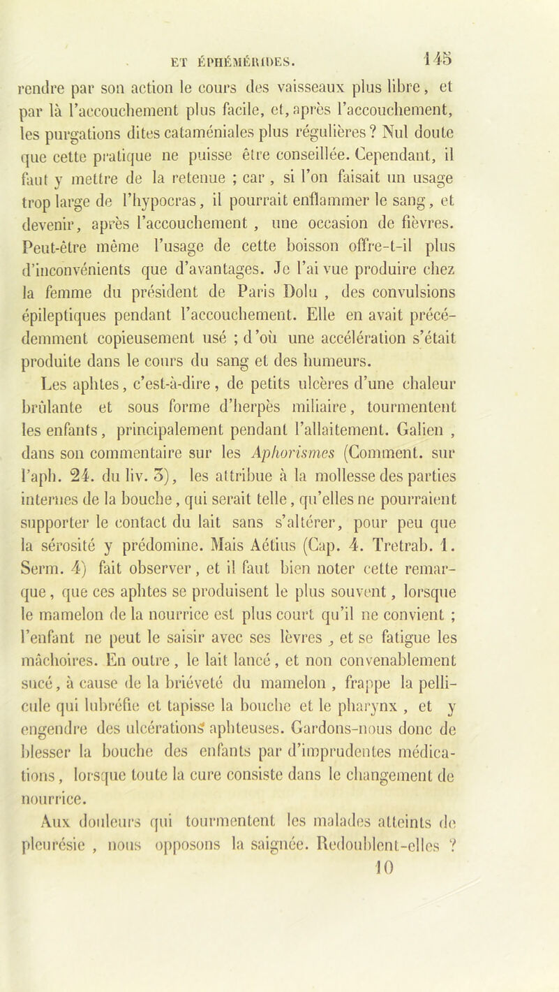 rendre par son action le cours des vaisseaux plus libre, et par là l'accouchement plus facile, et, après l’accouchement, les purgations dites cataméniales plus régulières? Nul doute que cette pratique ne puisse être conseillée. Cependant, il faut y mettre de la retenue ; car , si l’on faisait un usage trop large de l’hypocras, il pourrait enflammer le sang, et devenir, après l’accouchement , une occasion de fièvres. Peut-être même l’usage de cette boisson offre-t-il plus d’inconvénients que d’avantages. Je l’ai vue produire chez la femme du président de Paris Dolu , des convulsions épileptiques pendant l’accouchement. Elle en avait précé- demment copieusement usé ; d ’où une accélération s’était produite dans le cours du sang et des humeurs. Les aphtes, c’est-à-dire , de petits ulcères d’une chaleur brûlante et sous forme d’herpès miliaire, tourmentent les enfants, principalement pendant l’allaitement. Galien , dans son commentaire sur les Aphorismes (Comment, sur l’aph. 24. duliv. 5), les attribue à la mollesse des parties internes de la bouche, qui serait telle, qu’elles ne pourraient supporter le contact du lait sans s’altérer, pour peu que la sérosité y prédomine. Mais Aétius (Cap. 4. Tretrab. 1. Serm. 4) fait observer, et il faut bien noter cette remar- que , que ces aphtes se produisent le plus souvent, lorsque le mamelon de la nourrice est plus court qu’il ne convient ; l’enfant ne peut le saisir avec ses lèvres , et se fatigue les mâchoires. En outre , le lait lancé, et non convenablement sucé, à cause de la brièveté du mamelon , frappe la pelli- cule qui lubréfie et tapisse la bouche et le pharynx , et y engendre des ulcérations aphteuses. Gardons-nous donc de blesser la bouche des enfants par d’imprudentes médica- tions , lorsque toute la cure consiste dans le changement de nourrice. Aux douleurs qui tourmentent les malades atteints de pleurésie , nous opposons la saignée. Redoublent-elles ? 10