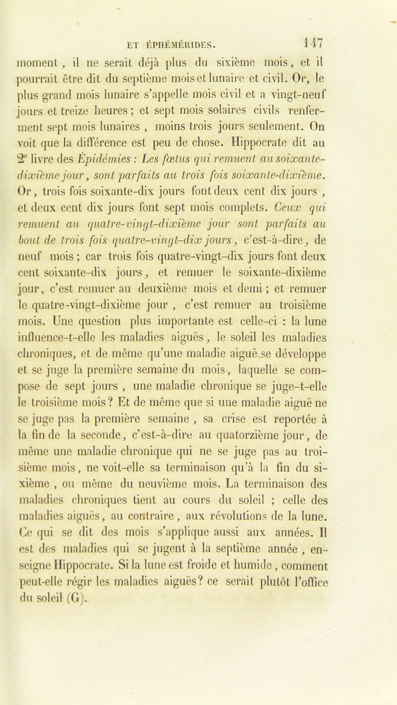 moment , il ne serait déjà pins du sixième mois, et il pourrait être dit du septième mois et lunaire et civil* Or, le plus grand mois lunaire s’appelle mois civil et a vingt-neuf jours et treize heures ; et sept mois solaires civils renfer- ment sept mois lunaires , moins trois jours seulement. On voit que la différence est peu de chose. Hippocrate dit au 2e livre des Épidémies : Les fœtus qui remuent au soixante- dixième jour, sont parfaits au trois fois soixante-dixihne. Or, trois fois soixante-dix jours font deux cent dix jours , et deux cent dix jours font sept mois complets. Ceux qui remuent au quatre-vingt-dixième jour sont parfaits au bout de trois fois quatre-vingt-dix jours, c’est-à-dire,, de neuf mois ; car trois fois quatre-vingt-dix jours font deux cent soixante-dix jours,, et remuer le soixante-dixième jour, c’est remuer au deuxième mois et demi ; et remuer le quatre-vingt-dixième jour , c’est remuer au troisième mois. Une question plus importante est celle-ci : la lune influence-t-elle les maladies aiguës, le soleil les maladies chroniques, et de même qu’une maladie aiguë.se développe et se juge la première semaine du mois, laquelle se com- pose de sept jours , une maladie chronique se juge-t-elle le troisième mois? Et de même que si une maladie aiguë ne se juge pas la première semaine , sa crise est reportée à la fin de la seconde, c’est-à-dire au quatorzième jour, de même une maladie chronique qui ne se juge pas au troi- sième mois, ne voit-elle sa terminaison qu’à la fin du si- xième , ou même du neuvième mois. La terminaison des maladies chroniques tient au cours du soleil ; celle des maladies aiguës, au contraire, aux révolutions de la lune. Ce qui se dit des mois s’applique aussi aux années. Il est des maladies qui se jugent à la septième année , en- seigne Hippocrate. Si la lune est froide et humide, comment peut-elle régir les maladies aiguës? ce serait plutôt l’office du soleil (G).