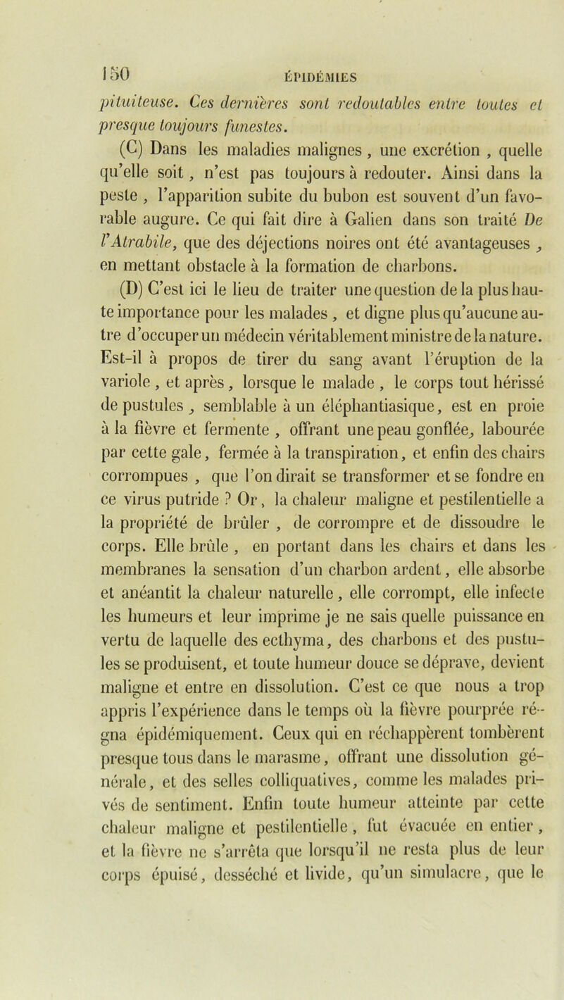 pituiteuse. Ces dernières sont redoutables entre toutes et presque toujours funestes. (C) Dans les maladies malignes, une excrétion , quelle qu’elle soit, n’est pas toujours à redouter. Ainsi dans la peste , l’apparition subite du bubon est souvent d’un favo- rable augure. Ce qui fait dire à Galien dans son traité De l’Atrabile, que des déjections noires ont été avantageuses , en mettant obstacle à la formation de charbons. (D) C’est ici le lieu de traiter une question delà plus hau- te importance pour les malades , et digne plus qu’aucune au- tre d’occuper un médecin véritablement ministre de la nature. Est-il à propos de tirer du sang avant l’éruption de la variole , et après, lorsque le malade , le corps tout hérissé de pustules _, semblable à un éléphantiasique, est en proie à la fièvre et fermente , offrant une peau gonflée, labourée par cette gale, fermée à la transpiration, et enfin des chairs corrompues , que l’on dirait se transformer et se fondre en ce virus putride ? Or, la chaleur maligne et pestilentielle a la propriété de brûler , de corrompre et de dissoudre le corps. Elle brûle , en portant dans les chairs et dans les membranes la sensation d’un charbon ardent, elle absorbe et anéantit la chaleur naturelle, elle corrompt, elle infecte les humeurs et leur imprime je ne sais quelle puissance en vertu de laquelle desecthyma, des charbons et des pustu- les se produisent, et toute humeur douce se déprave, devient maligne et entre en dissolution. C’est ce que nous a trop appris l’expérience dans le temps où la fièvre pourprée ré - gna épidémiquement. Ceux qui en réchappèrent tombèrent presque tous dans le marasme, offrant une dissolution gé- nérale, et des selles colliquatives, comme les malades pri- vés de sentiment. Enfin toute humeur atteinte par cette chaleur maligne et pestilentielle, fut évacuée en entier, et la fièvre ne s’arrêta que lorsqu’il ne resta plus de leur corps épuisé, desséché et livide, qu’un simulacre, que le