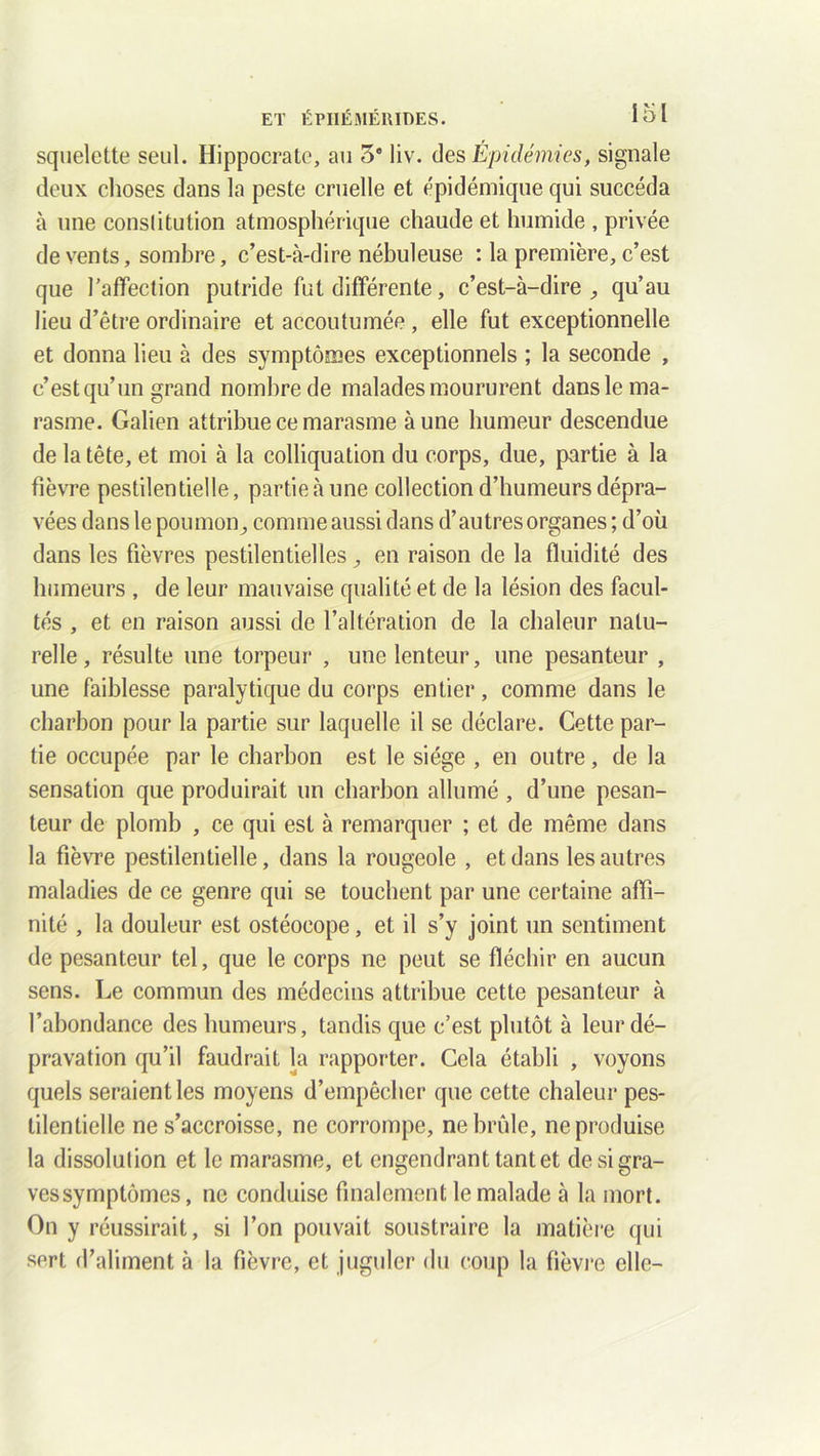 squelette seul. Hippocrate, au 3° liv. des Epidémies, signale deux choses clans la peste cruelle et épidémique qui succéda à une consiitution atmosphérique chaude et humide , privée de vents, sombre, c’est-à-dire nébuleuse : la première, c’est que l’affection putride fut différente, c’est-à-dire., qu’au lieu d’être ordinaire et accoutumée , elle fut exceptionnelle et donna lieu à des symptômes exceptionnels ; la seconde , c’est qu’un grand nombre de malades moururent dans le ma- rasme. Galien attribue ce marasme à une humeur descendue de la tête, et moi à la colliquation du corps, due, partie à la fièvre pestilentielle, partie à une collection d’humeurs dépra- vées dans le poumon ^ comme aussi dans d’au très organes ; d’où dans les fièvres pestilentielles en raison de la fluidité des humeurs , de leur mauvaise qualité et de la lésion des facul- tés , et en raison aussi de l’altération de la chaleur natu- relle, résulte une torpeur , une lenteur, une pesanteur , une faiblesse paralytique du corps entier, comme dans le charbon pour la partie sur laquelle il se déclare. Cette par- tie occupée par le charbon est le siège , en outre, de la sensation que produirait un charbon allumé, d’une pesan- teur de plomb , ce qui est à remarquer ; et de même dans la fièvre pestilentielle, dans la rougeole , et dans les autres maladies de ce genre qui se touchent par une certaine affi- nité , la douleur est ostéocope, et il s’y joint un sentiment de pesanteur tel, que le corps ne peut se fléchir en aucun sens. Le commun des médecins attribue cette pesanteur à l’abondance des humeurs, tandis que c’est plutôt à leur dé- pravation qu’il faudrait la rapporter. Cela établi , voyons quels seraient les moyens d’empêcher que cette chaleur pes- tilentielle ne s’accroisse, ne corrompe, ne brûle, ne produise la dissolution et le marasme, et engendrant tant et desigra- vessymptômes, ne conduise finalement le malade à la mort. On y réussirait, si l’on pouvait soustraire la matière qui sert d’aliment à la fièvre, et juguler du coup la fièvre elle-