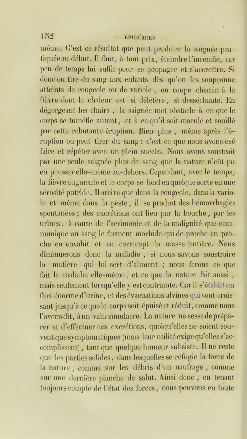 même. C’est ce résultat que peut produire la saignée pra- tiquée au début. Il faut, à tout prix, éteindre l’incendie, car peu de temps lui suffit pour se propager et s’accroître. Si donc on tire du sang aux enfants dès qu’on les soupçonne atteints de rougeole ou de variole , on coupe chemin à la fièvre dont la chaleur est si délétère, si desséchante. En dégorgeant les chairs , la saignée met obstacle à ce que le corps se tuméfie autant, et à ce qu’il soit maculé et souillé par cette rebutante éruption. Bien plus , même après l’é- ruption on peut tirer du sang : c’est ce que nous avons osé faire et répéter avec un plein succès. Nous avons soustrait par une seule, saignée plus de sang que la nature n’eût pu en pousser elle-même au-dehors. Cependant, avec le temps, la fièvre augmente et le corps se fond en quelque sorte en une sérosité putride. Il arrive que dans la rougeole, dans la vario- le et même dans la peste, il se produit des hémorrhagies spontanées ; des excrétions ont lieu par la bouche, par les urines, à cause de l’acrimonie et de la malignité que com- munique au sang le ferment morbide qui de proche en pro- che en envahit et en corrompt la masse entière. Nous diminuerons donc la maladie , si nous savons soustraire la matière qui lui sert d’aliment ; nous ferons ce que fait la maladie elle-même, et ce que la nature fait aussi , mais seulement lorsqu’elle y est contrainte. Car il s’établit un flux énorme d’urine, et des évacuations alvines qui vont crois- sant jusqu’à ce que le corps soit épuisé et réduit, comme nous l’avons dit, à un vain simulacre. La nature ne cesse de prépa- rer et d’effectuer ces excrétions, quoiqu’elles ne soient sou- vent que symptomatiques (mais leur utilité exige qu’elles s’ac- complissent), tant que quelque humeur subsiste. Il ne reste que les parties solides, dans lesquelles se réfugie la force de la nature, comme sur les débris d’un naufrage, comme sur une dernière planche de salut. Ainsi donc , en tenant toujours compte de l’état des forces, nous pouvons en toute