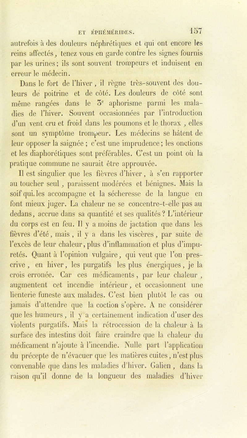 autrefois à des douleurs néphrétiques et qui ont encore les reins affectés^ tenez vous en garde contre les signes fournis par les urines ; ils sont souvent trompeurs et induisent en erreur le médecin. Dans le fort de l’hiver, il règne très-souvent des dou- leurs de poitrine et de côté. Les douleurs de côté sont même rangées dans le 5e aphorisme parmi les mala- dies de l’hiver. Souvent occasionnées par l’introduction d’un vent cru et froid dans les poumons et le thorax elles sont un symptôme trompeur. Les médecins se hâtent de leur opposer la saignée ; c’est une imprudence; les onctions et les diaphoniques sont préférables. C’est un point où la pratique commune ne saurait être approuvée. Il est singulier que les fièvres d’hiver, à s’en rapporter au toucher seul ,, paraissent modérées et bénignes. Mais la soif qui. les accompagne et la sécheresse de la langue en font mieux juger. La chaleur ne se concentre-t-elle pas au dedans, accrue dans sa quantité et ses qualités? L’intérieur du corps est en feu. Il y a moins de jactation que dans les fièvres d’été, mais , il y a dans les viscères, par suite de l’excès de leur chaleur, plus d’inflammation et plus d’impu- retés. Quant à l’opinion vulgaire, qui veut que l’on pres- crive , en hiver, les purgatifs les plus énergiques, je la crois erronée. Car ces médicaments, par leur chaleur , augmentent cet incendie intérieur, et occasionnent une lienterie funeste aux malades. C’est bien plutôt le cas ou jamais d’attendre que la coction s’opère. À ne considérer que les humeurs, il y a certainement indication d’user des violents purgatifs. Mais la rétrocession de la chaleur à la surface des intestins doit faire craindre que la chaleur du médicament n’ajoute à l’incendie. Nulle part l’application du précepte de n’évacuer que les matières cuites, n’est plus convenable que dans les maladies d’hiver. Calicn , dans la raison qu’il donne de la longueur des maladies d’hiver