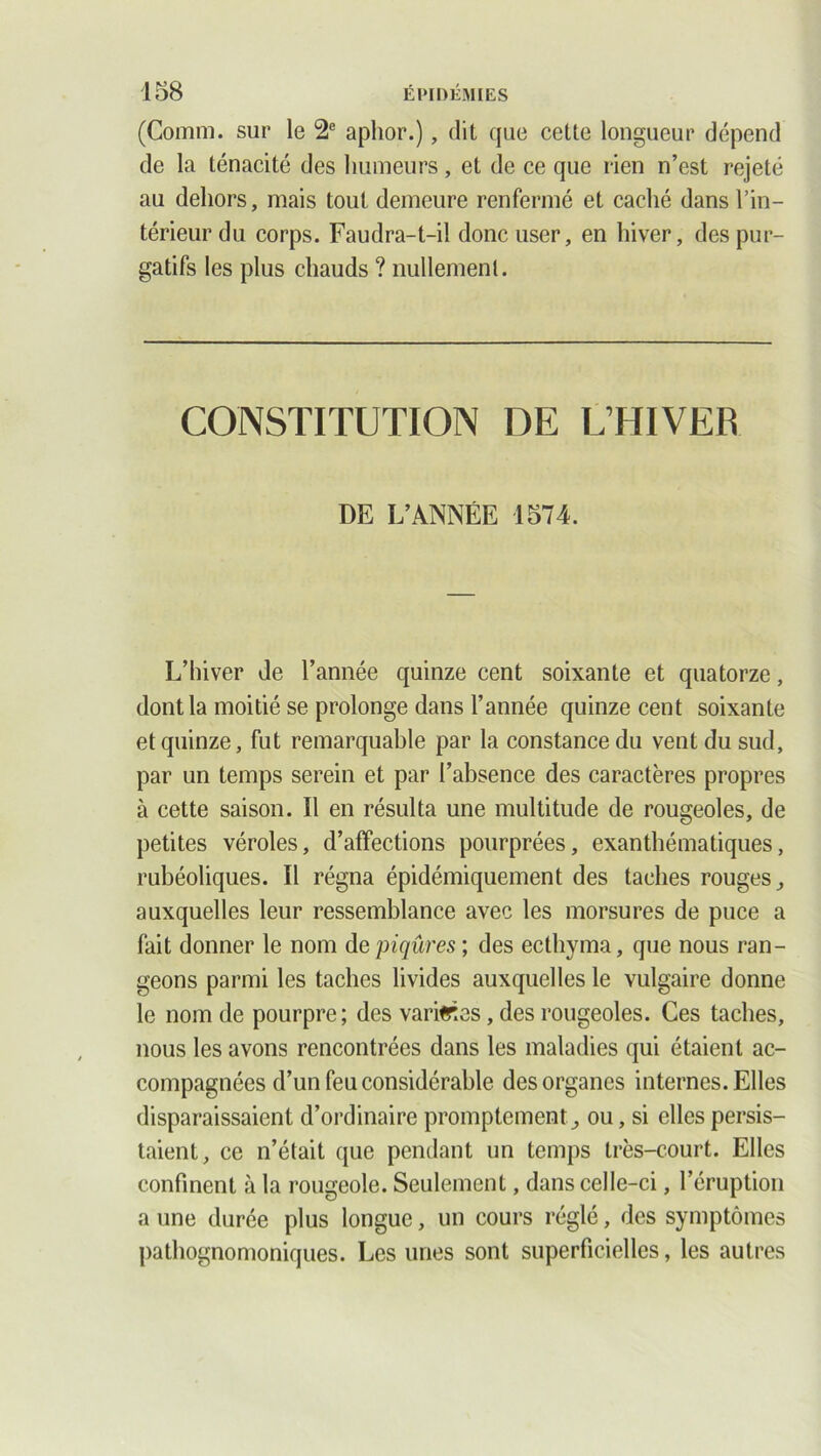 (Comm. sur le 2e aplior.), dit que cette longueur dépend de la ténacité des humeurs, et de ce que rien n’est rejeté au dehors, mais tout demeure renfermé et caché dans l’in- térieur du corps. Faudra-t-il donc user, en hiver, des pur- gatifs les plus chauds ? nullement. CONSTITUTION DE L’HIVER DE L’ANNÉE 1574. L’hiver de l’année quinze cent soixante et quatorze, dont la moitié se prolonge dans l’année quinze cent soixante et quinze, fut remarquable par la constance du vent du sud, par un temps serein et par l’absence des caractères propres à cette saison. Il en résulta une multitude de rougeoles, de petites véroles, d’affections pourprées, exanthématiques, rubéoliques. Il régna épidémiquement des taches rouges,, auxquelles leur ressemblance avec les morsures de puce a fait donner le nom de piqûres ; des ecthyma, que nous ran- geons parmi les taches livides auxquelles le vulgaire donne le nom de pourpre; des variées, des rougeoles. Ces taches, nous les avons rencontrées dans les maladies qui étaient ac- compagnées d’un feu considérable des organes internes. Elles disparaissaient d’ordinaire promptement^ ou, si elles persis- taient, ce n’était que pendant un temps très-court. Elles confinent à la rougeole. Seulement, dans celle-ci, l’éruption a une durée plus longue, un cours réglé, des symptômes pathognomoniques. Les unes sont superficielles, les autres