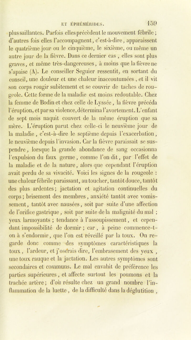 plus saillantes. Parfois elles précèdent le mouvement fébrile ; d’autres fois elles l’accompagnent, c’est-à-dire, apparaissent le quatrième jour ou le cinquième, le sixième, ou même un autre jour de la fièvre. Dans ce dernier cas , elles sont plus graves, et même très-dangereuses, à moins que la fièvre ne s’apaise (A). Le conseiller Seguier ressentit, en sortant du conseil, une douleur et une chaleur inaccoutumées , et il vit son corps rougir subitement et se couvrir de taches de rou- geole. Cette forme de la maladie est moins redoutable. Chez la femme de Bodin et chez celle de Lyssée, la fièvre précéda l’éruption, et par sa violence, détermina l’avortement. L’enfant de sept mois naquit couvert de la même éruption que sa mère. L’éruption parut chez celle-ci le neuvième jour de la maladie, c’est-à-dire le septième depuis l’exacerbation, le neuvième depuis l’invasion. Car la fièvre paraissait se sus- pendre, lorsque la grande abondance de sang occasionna l’expulsion du faux germe, comme Tondit, par l’effet de la maladie et de la nature, alors que cependant l’éruption avait perdu de sa vivacité. Voici les signes de la rougeole : une chaleur fébrile paraissant, au toucher, tantôt douce, tantôt des plus ardentes; jactation et agitation continuelles du corps ; brisement des membres, anxiété tantôt avec vomis- sement , tantôt avec nausées, soit par suite d’une affection de l’orifice gastrique, soit par suite delà malignité du mal ; yeux larmoyants ; tendance à l’assoupissement, et cepen- dant impossibilité de dormir ; car, à peine commence-t- on à s’endormir, que Ton est réveillé par la toux. On re- garde donc comme des symptômes caractéristiques la toux, l’ardeur, et j’osdrais dire, l’embrasement des yeux , une toux rauque et la jactation. Les autres symptômes sont secondaires et communs. Le mal envahit de préférence les parties supérieures, et affecte surtout les poumons et la trachée artère; d’où résulte chez un grand nombre l’in- flammation de la luette, de la difficulté dans la déglutition ,