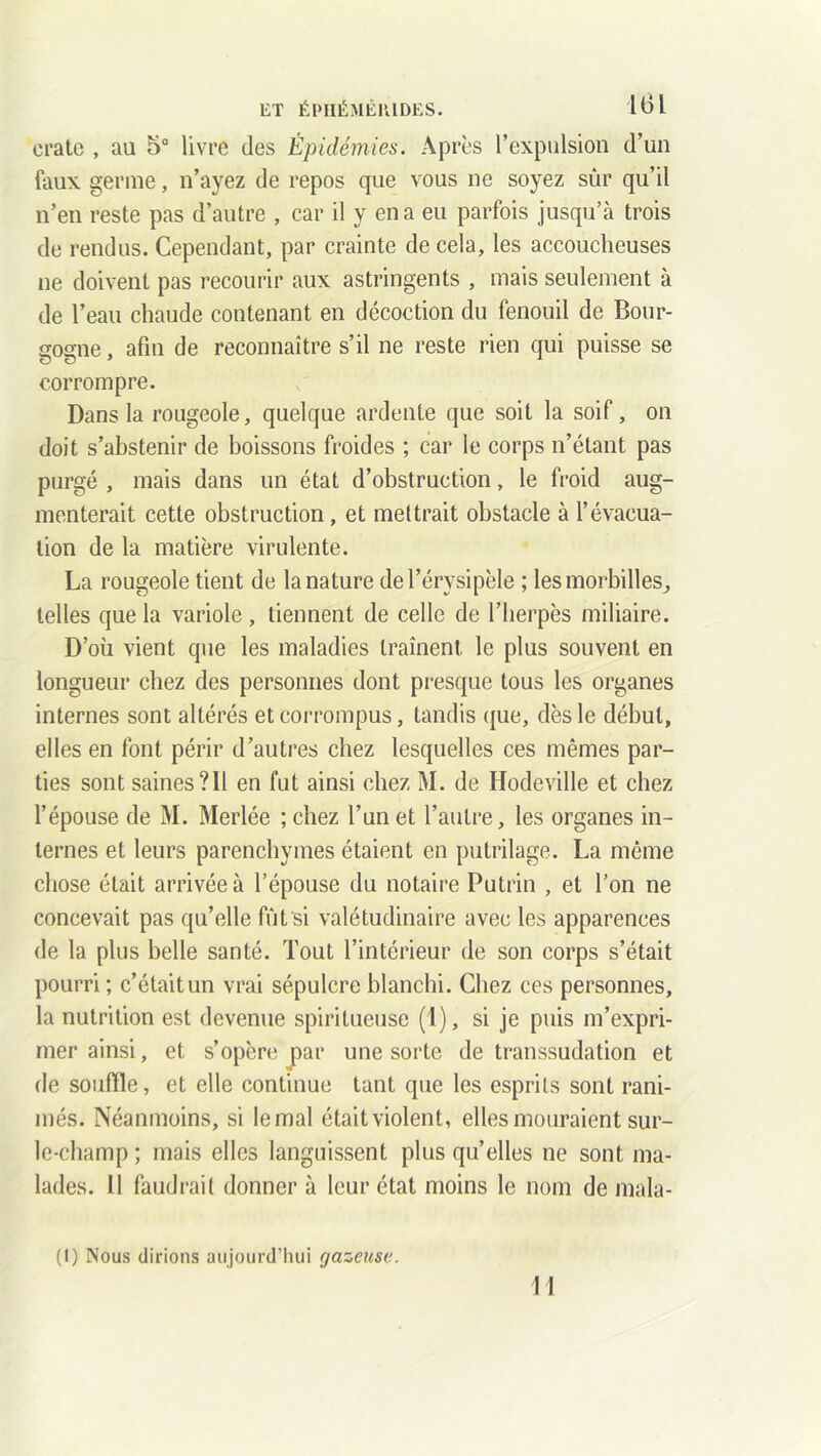 liT ÉPHÉMÈ1UDES. 1ÜI crate , au 5° livre des Épidémies. Après l’expulsion d’un faux germe, n’ayez de repos que vous ne soyez sûr qu’il n’en reste pas d’autre , car il y en a eu parfois jusqu’à trois de rendus. Cependant, par crainte de cela, les accoucheuses ne doivent pas recourir aux astringents , mais seulement à de l’eau chaude contenant en décoction du fenouil de Bour- gogne , afin de reconnaître s’il ne reste rien qui puisse se corrompre. Dans la rougeole, quelque ardente que soit la soif, on doit s’abstenir de boissons froides ; car le corps n’étant pas purgé , mais dans un état d’obstruction, le froid aug- menterait cette obstruction, et mettrait obstacle à l’évacua- tion de la matière virulente. La rougeole tient de la nature de l’érysipèle ; lesmorbilles^, telles que la variole , tiennent de celle de l’herpès miliaire. D’où vient que les maladies traînent, le plus souvent en longueur chez des personnes dont presque tous les organes internes sont altérés et corrompus, tandis que, dès le début, elles en font périr d’autres chez lesquelles ces mêmes par- ties sont saines ?I1 en fut ainsi chez M. de Hodeville et chez l’épouse de M. Merlée ;chez l’un et l’autre, les organes in- ternes et leurs parenchymes étaient en putrilage. La même chose était arrivée à l’épouse du notaire Putrin , et l’on ne concevait pas qu’elle fût si valétudinaire avec les apparences de la plus belle santé. Tout l’intérieur de son corps s’était pourri; c’étaitun vrai sépulcre blanchi. Chez ces personnes, la nutrition est devenue spiritueuse (1), si je puis m’expri- mer ainsi, et s’opère par une sorte de transsudation et de souffle, et elle continue tant que les esprits sont rani- més. Néanmoins, si le mal était violent, elles mouraient sur- le-champ ; mais elles languissent plus qu’elles ne sont ma- lades. 11 faudrait donner à leur état moins le nom de mala- (I) Nous dirions aujourd’hui gazeuse. w