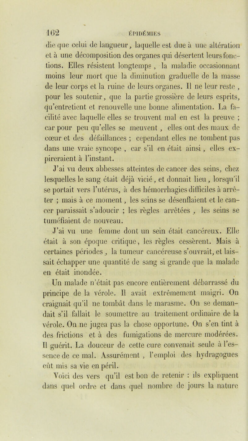 die que celui de langueur, laquelle est due à une altération et à une décomposition des organes qui désertent leurs fonc- tions. Elles résistent longtemps , la maladie occasionnant moins leur mort que la diminution graduelle de la masse de leur corps et la ruine de leurs organes. Il ne leur reste , pour les soutenir, que la partie grossière de leurs esprits, qu’entretient et renouvelle une bonne alimentation. La fa- cilité avec laquelle elles se trouvent mal en est la preuve ; car pour peu qu’elles se meuvent , elles ont des maux de cœur et des défaillances ; cependant elles ne tombent pas dans une vraie syncope , car s’il en était ainsi, elles ex- pireraient à l’instant. J’ai vu deux abbesses atteintes de cancer des seins, chez lesquelles le sang était déjà vicié, et donnait lieu, lorsqu’il se portait vers l’utérus, à des hémorrhagies difficiles à arrê- ter ; mais à ce moment, les seins se désenflaient et le can- cer paraissait s’adoucir ; les règles arrêtées } les seins se tuméfiaient de nouveau. J’ai vu une femme dont un sein était cancéreux. Elle était à son époque critique, les règles cessèrent. Mais à certaines périodes, la tumeur cancéreuse s’ouvrait, et lais- sait échapper une quantité de sang si grande que la malade en était inondée. Un malade n’était pas encore entièrement débarrassé du principe de la vérole. Il avait extrêmement maigri. On craignait qu’il ne tombât dans le marasme. On se deman- dait s’il Aillait le soumettre au traitement ordinaire de la vérole. On ne jugea pas la chose opportune. On s’en tint à des frictions et à des fumigations de mercure modérées. Il guérit. La douceur de cette cure convenait seule à l’es- sence de ce mal. Assurément , l’emploi des hydragogues eût mis sa vie en péril. Voici des vers qu’il est bon de retenir : ils expliquent dans quel ordre et dans quel nombre de jours la nature