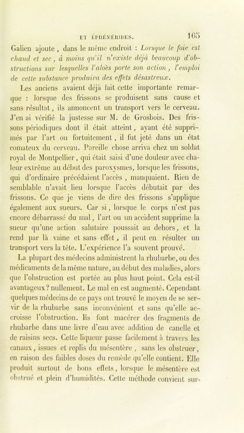 Galien ajoute , dans le même endroit : Lorsque le foie est chaud et sec, à moins qu’il n existe déjà beaucoup d’ob- structions sur lesquelles l’aloés porte son action, remploi de cette substance produira des effets désastreux. Les anciens avaient déjà tait cette importante remar- que : lorsque des frissons se produisent sans cause et sans résultat, ils annoncent un transport vers le cerveau. J’en ai vérifié la justesse sur M. de Grosbois. Des fris- sons périodiques dont il était atteint, ayant été suppri- més par l’art ou fortuitement, il fut jeté dans un état comateux du cerveau. Pareille chose arriva chez un soldat royal de Montpellier, qui était saisi d’une douleur avec cha- leur extrême au début des paroxysmes, lorsque les frissons, qui d’ordinaire précédaient l’accès , manquaient. Rien de semblable n’avait lieu lorsque l’accès débutait par des frissons. Ce que je viens de dire des frissons s’applique également aux sueurs. Car si, lorsque le corps n’est pas encore débarrassé du mal, l’art ou un accident supprime la sueur qu’une action salutaire poussait au dehors,, et la rend par là vaine et sans effet il peut en résulter un transport vers la tête. L’expérience l’a souvent prouvé. La plupart des médecins administrent la rhubarbe, ou des médicaments de la même nature, au début des maladies, alors que l’obstruction est portée au plus haut point. Cela est-il avantageux? nullement. Le mal en est augmenté. Cependant quelques médecins de ce pays ont trouvé le moyen de se ser- vir de la rhubarbe sans inconvénient et sans qu’elle ac- croisse l’obstruction. Hs font macérer des fragments de rhubarbe dans une livre d’eau avec addition de canelle et de raisins secs. Cette liqueur passe facilement à travers les canaux, issues et replis du mésentère , sans les obstruer, en raison des faibles doses du remède qu’elle contient. Elle produit surtout de bons effets, lorsque le mésentère est obstrué et plein d’humidités. Cette méthode convient sur-