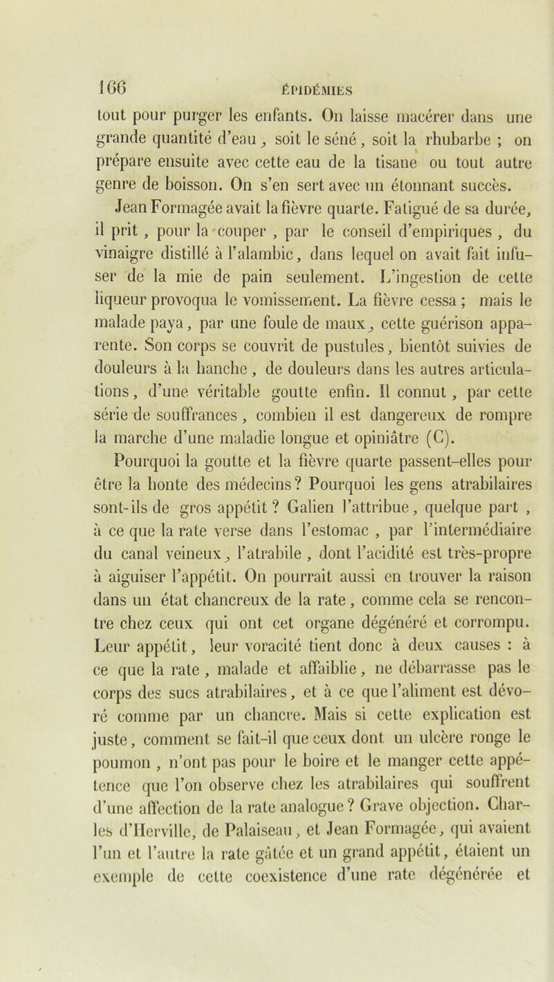 tout pour purger les enfants. On laisse macérer dans une grande quantité d’eau , soit le séné, soit la rhubarbe ; on , » préparé ensuite avec cette eau de la tisane ou tout autre genre de boisson. On s’en sert avec un étonnant succès. Jean Formagée avait la fièvre quarte. Fatigué de sa durée, il prit , pour la couper , par le conseil d’empiriques , du vinaigre distillé à l’alambic, dans lequel on avait fait infu- ser de la mie de pain seulement. L’ingestion de cette liqueur provoqua le vomissement. La fièvre cessa ; mais le malade paya, par une foule de maux, cette guérison appa- rente. Son corps se couvrit de pustules, bientôt suivies de douleurs à la hanche , de douleurs dans les autres articula- tions, d’une véritable goutte enfin. 11 connut, par cette série de souffrances, combien il est dangereux de rompre la marche d’une maladie longue et opiniâtre (C). Pourquoi la goutte et la fièvre quarte passent-elles pour être la honte des médecins ? Pourquoi les gens atrabilaires sont-ils de gros appétit? Galien l’attribue, quelque part , à ce que la rate verse dans l’estomac , par l’intermédiaire du canal veineux, l’atrabile , dont l’acidité est très-propre à aiguiser l’appétit. On pourrait aussi en trouver la raison dans un état chancreux de la rate, comme cela se rencon- tre chez ceux qui ont cet organe dégénéré et corrompu. Leur appétit, leur voracité tient donc à deux causes : à ce que la rate , malade et affaiblie, ne débarrasse pas le corps des sucs atrabilaires, et à ce que l’aliment est dévo- ré comme par un chancre. Mais si cette explication est juste, comment se fait-il que ceux dont un ulcère ronge le poumon , n’ont pas pour le boire et le manger cette appé- tence que l’on observe chez les atrabilaires qui souffrent d’une affection de la rate analogue ? Grave objection. Char- les d’IIcrvillc, de Palaiseau, et Jean Formagée, qui avaient l’un et l’autre la rate gâtée et un grand appétit, étaient un exemple de celte coexistence d’une rate dégénérée et