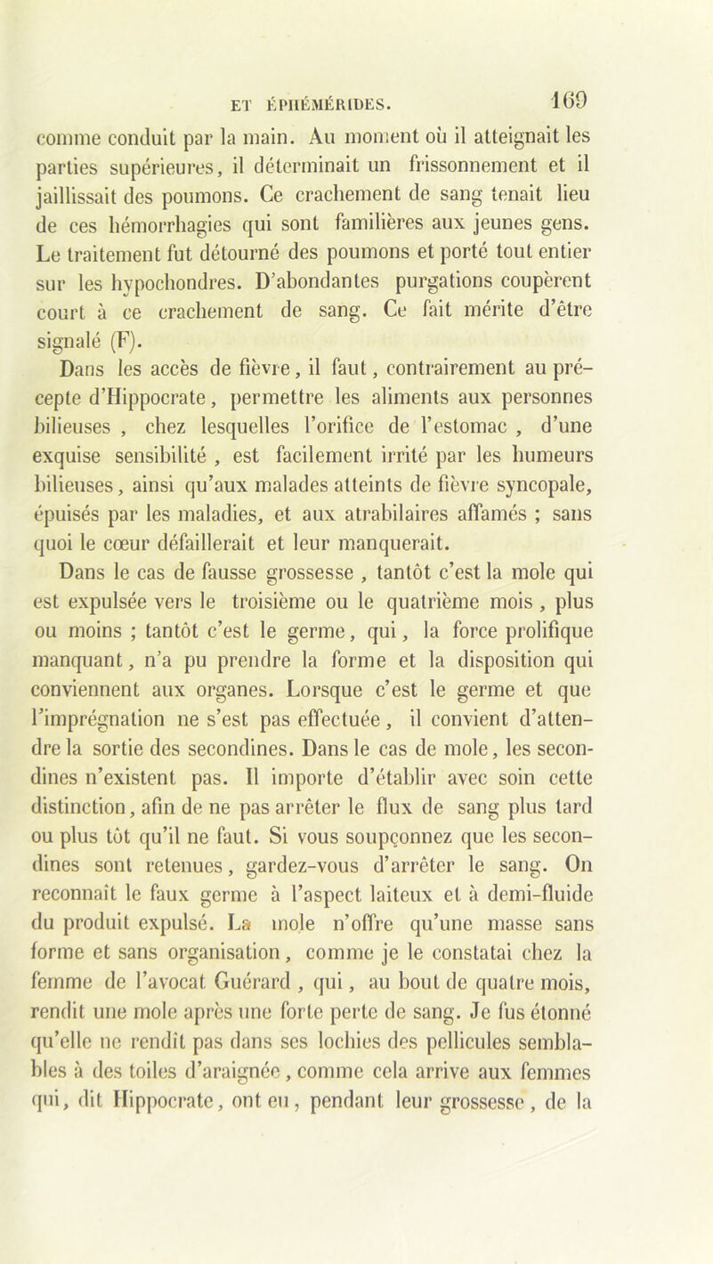 comme conduit par la main. Au moment où il atteignait les parties supérieures, il déterminait un frissonnement et il jaillissait des poumons. Ce crachement de sang tenait lieu de ces hémorrhagies qui sont familières aux jeunes gens. Le traitement fut détourné des poumons et porté tout entier sur les hypochondres. D’abondantes purgations coupèrent court à ce crachement de sang. Ce fait mérite d’être signalé (F). Dans les accès de fièvre, il faut, contrairement au pré- cepte d’Hippocrate, permettre les aliments aux personnes bilieuses , chez lesquelles l’orifice de l’estomac , d’une exquise sensibilité , est facilement irrité par les humeurs bilieuses, ainsi qu’aux malades atteints de fièvre syncopale, épuisés par les maladies, et aux atrabilaires affamés ; sans quoi le cœur défaillerait et leur manquerait. Dans le cas de fausse grossesse , tantôt c’est la mole qui est expulsée vers le troisième ou le quatrième mois , plus ou moins ; tantôt c’est le germe, qui, la force prolifique manquant, n’a pu prendre la forme et la disposition qui conviennent aux organes. Lorsque c’est le germe et que l’imprégnation ne s’est pas effectuée , il convient d’atten- dre la sortie des secondines. Dans le cas de mole, les secon- dines n’existent pas. Il importe d’établir avec soin cette distinction, afin de ne pas arrêter le flux de sang plus tard ou plus tôt qu’il ne faut. Si vous soupçonnez que les secon- dines sont retenues, gardez-vous d’arrêter le sang. On reconnaît le faux germe à l’aspect laiteux et à demi-fluide du produit expulsé. La mole n’offre qu’une masse sans forme et sans organisation, comme je le constatai chez la femme de l’avocat. Guérard , qui, au bout de quatre mois, rendit une mole après une forte perte de sang. Je fus étonné qu’elle ne rendît pas dans ses lochies des pellicules sembla- bles à des toiles d’araignée, comme cela arrive aux femmes qui, dit Hippocrate, ont eu , pendant leur grossesse , de la