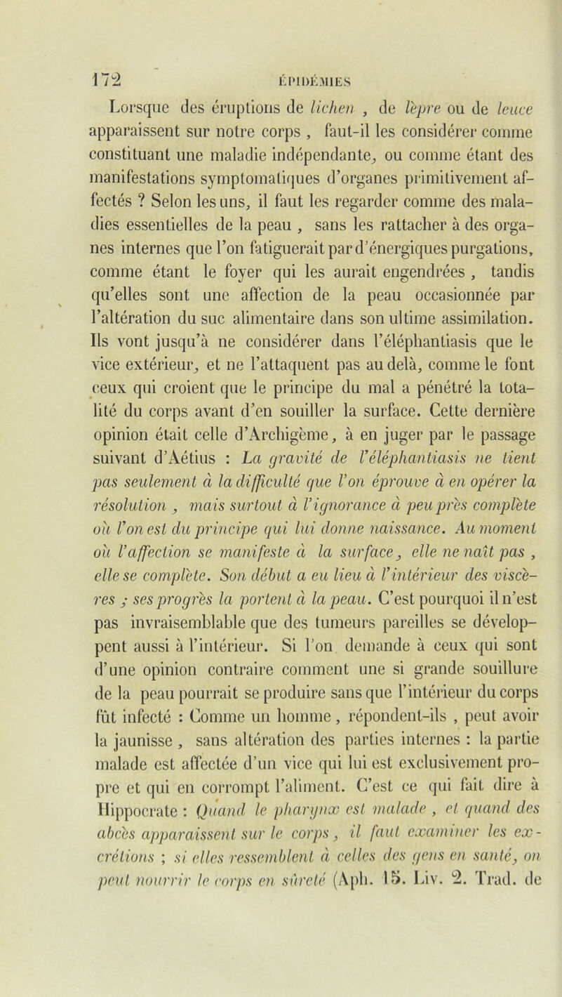 Lorsque des éruptions de lichen , de lèpre ou de leuce apparaissent sur notre corps , faut-il les considérer comme constituant une maladie indépendante, ou comme étant des manifestations symptomatiques d’organes primitivement af- fectés ? Selon les uns, il faut les regarder comme des mala- dies essentielles de la peau , sans les rattacher à des orga- nes internes que l’on fatiguerait par d’énergiques purgations, comme étant le foyer qui les aurait engendrées , tandis qu’elles sont une affection de la peau occasionnée par l’altération du suc alimentaire dans son ultime assimilation. Ils vont jusqu’à ne considérer dans l’éléphantiasis que le vice extérieur, et ne l’attaquent pas au delà, comme le font ceux qui croient que le principe du mal a pénétré la tota- lité du corps avant d’en souiller la surface. Cette dernière opinion était celle d’Archigème, à en juger par le passage suivant d’Aétius : La gravité de Véléphantiasis ne tient pas seulement à la difficulté que Von éprouve à en opérer la résolution , mais surtout à Vignorance à peu prés complète ou l’on est du principe qui lui donne naissance. Au moment où l’affection se manifeste à la surface, elle ne naît pas , elle se complète. Son début a eu lieu à Vintérieur des viscè- res y ses progrès la portent à la peau. C’est pourquoi il n’est pas invraisemblable que des tumeurs pareilles se dévelop- pent aussi à l’intérieur. Si l’on demande à ceux qui sont d’une opinion contraire comment une si grande souillure de la peau pourrait se produire sans que l’intérieur du corps fût infecté : Comme un homme, répondent-ils , peut avoir la jaunisse , sans altération des parties internes : la partie malade est affectée d’un vice qui lui est exclusivement pro- pre et qui en corrompt l’aliment. C’est ce qui fait dire à Hippocrate : Quand le pharynx est malade , et quand des abcès apparaissent sur le corps, il faut examiner les ex- crétions ; si elles ressemblent à celles des gens en santé, on peut nourrir le corps en sûreté (Aph. 15. Liv. 4. Trad. de