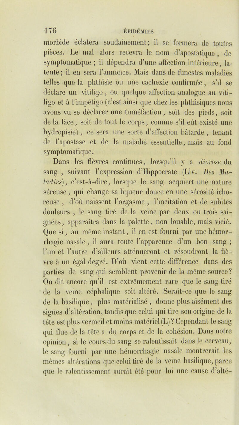 morbide éclatera soudainement; il se formera de toutes pièces. Le mal alors recevra le nom d’apostatique , de symptomatique ; il dépendra d’une affection intérieure, la- tente ; il en sera l’annonce. Mais dans de funestes maladies telles que la phthisie ou une cachexie confirmée, s’il se déclare un vitiligo, ou quelque affection analogue au viti- ligo et à l’impétigo (c’est ainsi que chez les phthisiques nous avons vu se déclarer une tuméfaction, soit des pieds, soit de la face, soit de tout le corps, comme s’il eût existé une hydropisieû, ce sera une sorte d’affection bâtarde , tenant de l’apostase et de la maladie essentielle, mais au fond symptomatique. Dans les fièvres continues, lorsqu’il y a diorose du sang , suivant l’expression d’Hippocrate (Liv. Des Ma- ladies) , c’est-à-dire, lorsque le sang acquiert une nature séreuse, qui change sa liqueur douce en une sérosité iclio- reuse , d’où naissent l’orgasme , l’incitation et de subites douleurs , le sang tiré de la veine par deux ou trois sai- gnées, apparaîtra dans la palette, non louable, mais vicié. Que si, au même instant, il en est fourni par une hémor- rhagie nasale, il aura toute l’apparence d’un bon sang ; l’un et l’autre d’ailleurs atténueront et résoudront la fiè- vre à un égal degré. D’où vient cette différence dans des parties de sang qui semblent provenir de la même source? On dit encore qu’il est extrêmement rare que le sang tiré de la veine céphalique soit altéré. Serait-ce que le sang de la basilique, plus matérialisé , donne plus aisément des signes d’altération, tandis que celui qui tire son origine de la tête est plus vermeil et moins matériel (L)? Cependant le sang qui flue de la tête a du corps et de la cohésion. Dans notre opinion, si le cours du sang se ralentissait dans le cerveau, le sang fourni par une hémorrhagie nasale montrerait les mêmes altérations que celui tiré de la veine basilique, parce que le ralentissement aurait été pour lui une cause d’alté-