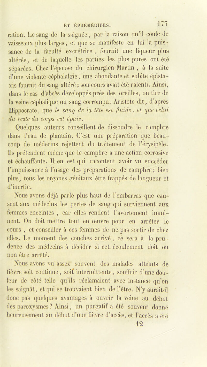 ration. Le sang de la saignée, par la raison qu’il coule de vaisseaux plus larges, et que se manifeste en lui la puis- sance de la faculté excrétrice , fournit une liqueur plus altérée, et de laquelle les parties les plus pures ont été séparées. Chez l’épouse du chirurgien Martin , à la suite d’une violente céphalalgie, une abondante et subite épista- xis fournit du sang altéré ; son cours avait été ralenti. Ainsi, dans le cas d’abcès développés près des oreilles, on tire de la veine céphalique un sang corrompu. Aristote dit, d’après Hippocrate, que le sang de la tête est fluide, et que celui du reste du corps est épais. Quelques auteurs conseillent de dissoudre le camphre dans l’eau de plantain. C’est une préparation que beau- coup de médecins rejettent du traitement de l’érysipèle. Ils prétendent même que le camphre a une action corrosive et échauffante. Il en est qui racontent avoir vu succéder l’impuissance à l’usage des préparations de camphre ; bien plus, tous les organes génitaux être frappés de langueur et d’inerlie. Nous avons déjà parlé plus haut de l’embarras que cau- sent aux médecins les pertes de sang qui surviennent aux femmes enceintes , car elles rendent l’avortement immi- nent. On doit mettre tout en œuvre pour en arrêter le cours , et conseiller à ces femmes de ne pas sortir de chez elles. Le moment des couches arrivé , ce sera à la pru- dence des médecins à décider si cet écoulement doit ou non être arrêté. Nous avons vu assez souvent des malades atteints de fièvre soit continue, soit intermittente, souffrir d’une dou- leur de côté telle qu’ils réclamaient avec instance qu’on les saignât, et qui se trouvaient bien de l’être. N’y aurait-il donc pas quelques avantages à ouvrir la veine au début des paroxysmes ? Ainsi, un purgatif a été souvent donné heureusement au début d’une fièvre d’accès, et l’accès a été 12