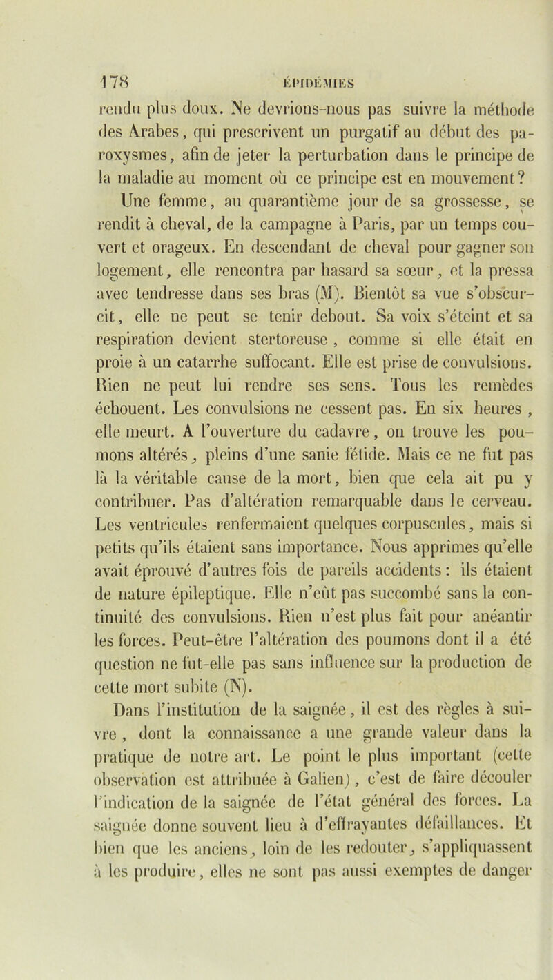 rendu plus doux. Ne devrions-nous pas suivre la méthode des Arabes, qui prescrivent un purgatif au début des pa- roxysmes, afin de jeter la perturbation dans le principe de la maladie au moment ou ce principe est en mouvement? Une femme, au quarantième jour de sa grossesse, se rendit à cheval, de la campagne à Paris, par un temps cou- vert et orageux. En descendant de cheval pour gagner son logement, elle rencontra par hasard sa sœur, et la pressa avec tendresse dans ses bras (M). Bientôt sa vue s’obscur- cit, elle ne peut se tenir debout. Sa voix s’éteint et sa respiration devient stertoreuse , comme si elle était en proie à un catarrhe suffocant. Elle est prise de convulsions. Bien ne peut lui rendre ses sens. Tous les remèdes échouent. Les convulsions ne cessent pas. En six heures , elle meurt. A l’ouverture du cadavre, on trouve les pou- mons altérés ^ pleins d’une sanie fétide. Mais ce ne fut pas là la véritable cause de la mort, bien que cela ait pu y contribuer. Pas d’altération remarquable dans le cerveau. Les ventricules renfermaient quelques corpuscules, mais si petits qu’ils étaient sans importance. Nous apprîmes qu’elle avait éprouvé d’autres fois de pareils accidents : ils étaient de nature épileptique. Elle n’eût pas succombé sans la con- tinuité des convulsions. Bien n’est plus fait pour anéantir les forces. Peut-être l’altération des poumons dont il a été question ne fut-elle pas sans influence sur la production de cette mort subite (N). Dans l’institution de la saignée, il est des règles à sui- vre , dont la connaissance a une grande valeur dans la pratique de notre art. Le point le plus important (cette observation est attribuée à Galien), c’est de faire découler 1 ’indication de la saignée de l’état général des forces. La saignée donne souvent lieu à d'effrayantes défaillances. Et bien que les anciens, loin de les redouter, s’appliquassent à les produire, elles ne sont pas aussi exemptes de danger