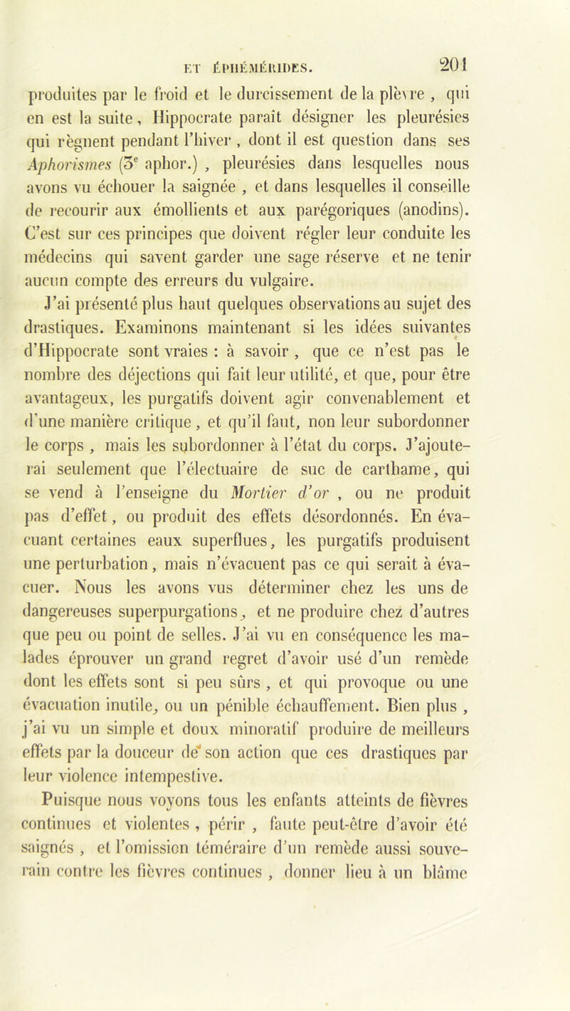 produites par le froid et le durcissement delà plè\re , qui en est la suite, Hippocrate paraît désigner les pleurésies qui régnent pendant l’hiver , dont il est question dans ses Aphorismes (5e aphor.) , pleurésies dans lesquelles nous avons vu échouer la saignée , et dans lesquelles il conseille de recourir aux émollients et aux parégoriques (anodins). C’est sur ces principes que doivent régler leur conduite les médecins qui savent garder une sage réserve et ne tenir aucun compte des erreurs du vulgaire. J’ai présenté plus haut quelques observations au sujet des drastiques. Examinons maintenant si les idées suivantes d’Hippocrate sont vraies : à savoir , que ce n’est pas le nombre des déjections qui fait leur utilité, et que, pour être avantageux, les purgatifs doivent agir convenablement et d'une manière critique, et qu’il faut, non leur subordonner le corps , mais les subordonner à l’état du corps. J’ajoute- rai seulement que l’électuaire de suc de carthame, qui se vend à l’enseigne du Mortier d’or , ou ne produit pas d’effet, ou produit des effets désordonnés. En éva- cuant certaines eaux superflues, les purgatifs produisent une perturbation, mais n’évacuent pas ce qui serait à éva- cuer. Nous les avons vus déterminer chez les uns de dangereuses superpurgations, et ne produire chez d’autres que peu ou point de selles. J’ai vu en conséquence les ma- lades éprouver un grand regret d’avoir usé d’un remède dont les effets sont si peu sûrs , et qui provoque ou une évacuation inutile, ou un pénible échauffement. Bien plus , j’ai vu un simple et doux minoratif produire de meilleurs effets par la douceur dé* son action que ces drastiques par leur violence intempestive. Puisque nous voyons tous les enfants atteints de fièvres continues et violentes , périr , faute peut-être d’avoir été saignés , et l’omission téméraire d’un remède aussi souve- rain contre les fièvres continues , donner lieu à un blâme