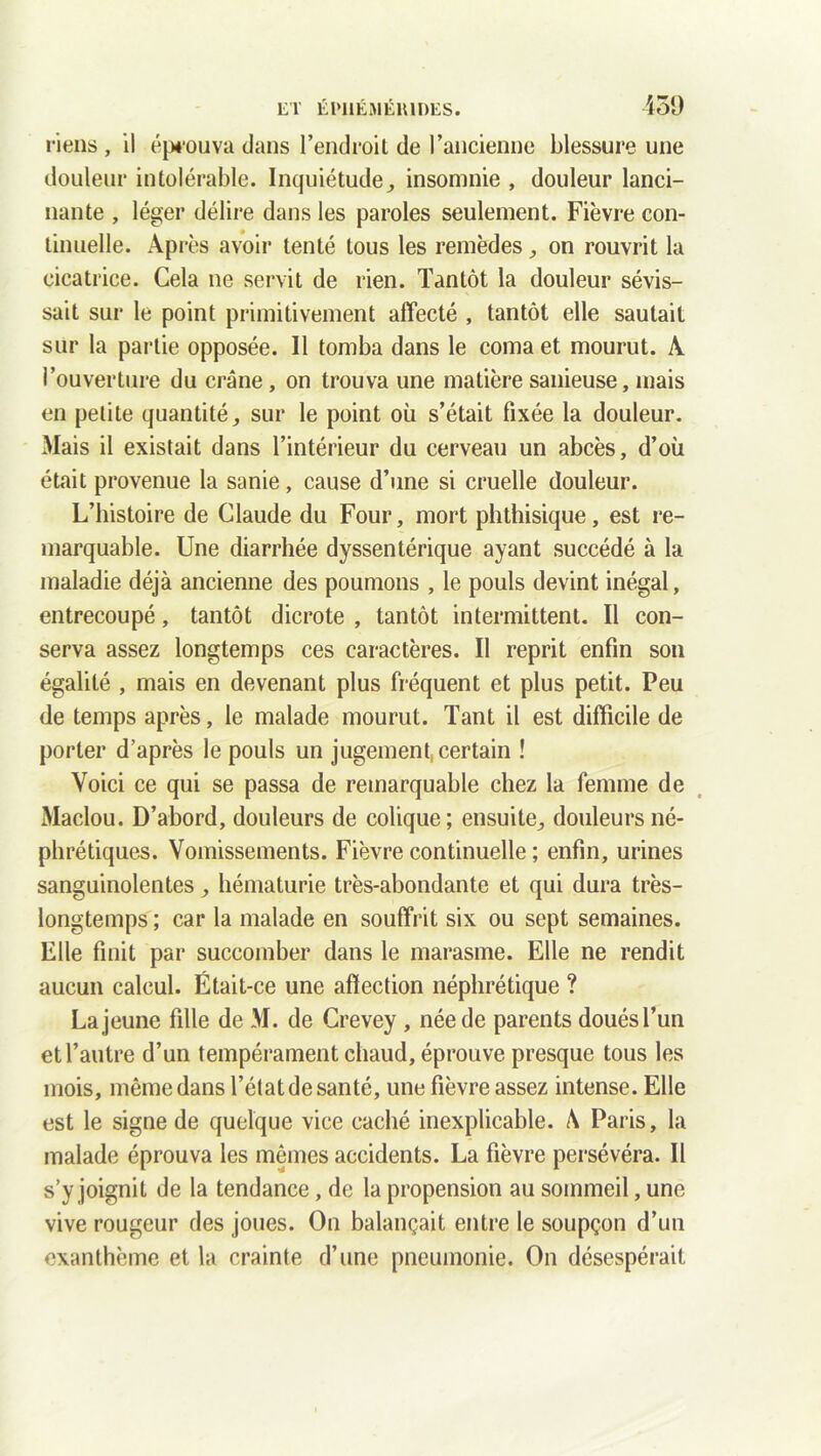 riens , il éprouva clans l’endroit de l’ancienne blessure une douleur intolérable. Inquiétude, insomnie , douleur lanci- nante , léger délire dans les paroles seulement. Fièvre con- tinuelle. Après avoir tenté tous les remèdes, on rouvrit la cicatrice. Cela ne servit de rien. Tantôt la douleur sévis- sait sur le point primitivement affecté , tantôt elle sautait sur la partie opposée. Il tomba dans le coma et mourut. A l’ouverture du crâne, on trouva une matière sanieuse, mais en petite quantité, sur le point où s’était fixée la douleur. Mais il existait dans l’intérieur du cerveau un abcès, d’où était provenue la sanie, cause d’une si cruelle douleur. L’histoire de Claude du Four, mort phthisique, est re- marquable. Une diarrhée dyssentérique ayant succédé à la maladie déjà ancienne des poumons , le pouls devint inégal, entrecoupé, tantôt dicrote , tantôt intermittent. Il con- serva assez longtemps ces caractères. Il reprit enfin son égalité , mais en devenant plus fréquent et plus petit. Peu de temps après, le malade mourut. Tant il est difficile de porter d’après le pouls un jugement, certain î Voici ce qui se passa de remarquable chez la femme de Maclou. D’abord, douleurs de colique; ensuite, douleurs né- phrétiques. Vomissements. Fièvre continuelle ; enfin, urines sanguinolentes, hématurie très-abondante et qui dura très- longtemps ; car la malade en souffrit six ou sept semaines. Elle finit par succomber dans le marasme. Elle ne rendit aucun calcul. Était-ce une affection néphrétique ? Lajeune fille de M. de Crevey , née de parents douésl’un et l’autre d’un tempérament chaud, éprouve presque tous les mois, même dans l’état de santé, une fièvre assez intense. Elle est le signe de quelque vice caché inexplicable. A Paris, la malade éprouva les mêmes accidents. La fièvre persévéra. Il s’y joignit de la tendance, de la propension au sommeil, une vive rougeur des joues. On balançait entre le soupçon d’un exanthème et la crainte d’une pneumonie. On désespérait