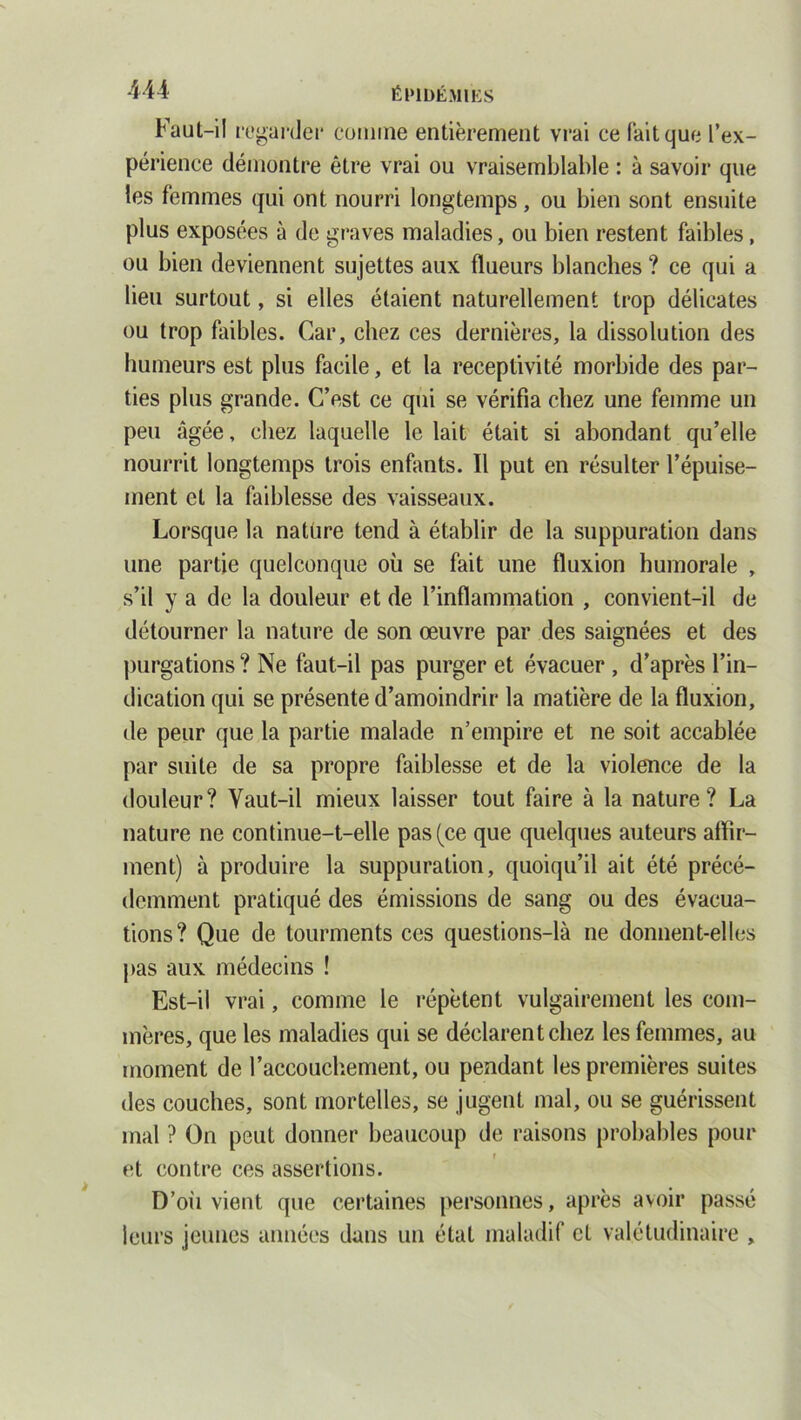 Faut-il regarder comme entièrement vrai ce fait que l’ex- périence démontre être vrai ou vraisemblable : à savoir que les femmes qui ont nourri longtemps, ou bien sont ensuite plus exposées à de graves maladies, ou bien restent faibles, ou bien deviennent sujettes aux flueurs blanches ? ce qui a lieu surtout, si elles étaient naturellement trop délicates ou trop faibles. Car, chez ces dernières, la dissolution des humeurs est plus facile, et la réceptivité morbide des par- ties plus grande. C’est ce qui se vérifia chez une femme un peu âgée, chez laquelle le lait était si abondant qu’elle nourrit longtemps trois enfants. Il put en résulter l’épuise- ment et la faiblesse des vaisseaux. Lorsque la nature tend à établir de la suppuration dans une partie quelconque où se fait une fluxion humorale , s’il y a de la douleur et de l’inflammation , convient-il de détourner la nature de son œuvre par des saignées et des purgations ? Ne faut-il pas purger et évacuer , d’après l’in- dication qui se présente d’amoindrir la matière de la fluxion, de peur que la partie malade n’empire et ne soit accablée par suite de sa propre faiblesse et de la violence de la douleur? Yaut-il mieux laisser tout faire à la nature? La nature ne continue-t-elle pas (ce que quelques auteurs affir- ment) à produire la suppuration, quoiqu’il ait été précé- demment pratiqué des émissions de sang ou des évacua- tions? Que de tourments ces questions-là ne donnent-elles pas aux médecins ! Est-il vrai, comme le répètent vulgairement les com- mères, que les maladies qui se déclarent chez les femmes, au moment de l’accouchement, ou pendant les premières suites des couches, sont mortelles, se jugent mal, ou se guérissent mal ? On peut donner beaucoup de raisons probables pour et contre ces assertions. D’oii vient que certaines personnes, après avoir passé leurs jeunes années dans un état maladif et valétudinaire ,