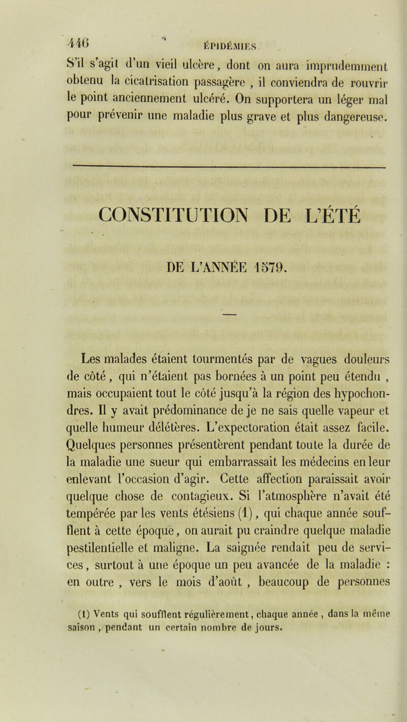 S’il s’agit d’un vieil ulcère, dont on aura imprudemment obtenu la cicatrisation passagère , il conviendra de rouvrir le point anciennement ulcéré. On supportera un léger mal pour prévenir une maladie plus grave et plus dangereuse. CONSTITUTION DE L’ÉTÉ DE L’ANNÉE 1579. Les malades étaient tourmentés par de vagues douleurs de côté, qui n’étaient pas bornées à un point peu étendu , mais occupaient tout le côté jusqu’à la région des hypochon- dres. Il y avait prédominance de je ne sais quelle vapeur et quelle humeur délétères. L’expectoration était assez facile. Quelques personnes présentèrent pendant toute la durée de la maladie une sueur qui embarrassait les médecins en leur enlevant l’occasion d’agir. Cette affection paraissait avoir quelque chose de contagieux. Si l’atmosphère n’avait été tempérée par les vents étésiens (1), qui chaque année souf- flent à cette époque, on aurait pu craindre quelque maladie pestilentielle et maligne. La saignée rendait peu de servi- ces , surtout à une époque un peu avancée de la maladie : en outre , vers le mois d’août , beaucoup de personnes (1) Vents qui soufflent régulièrement, chaque année , dans la même saison , pendant un certain nombre de jours.