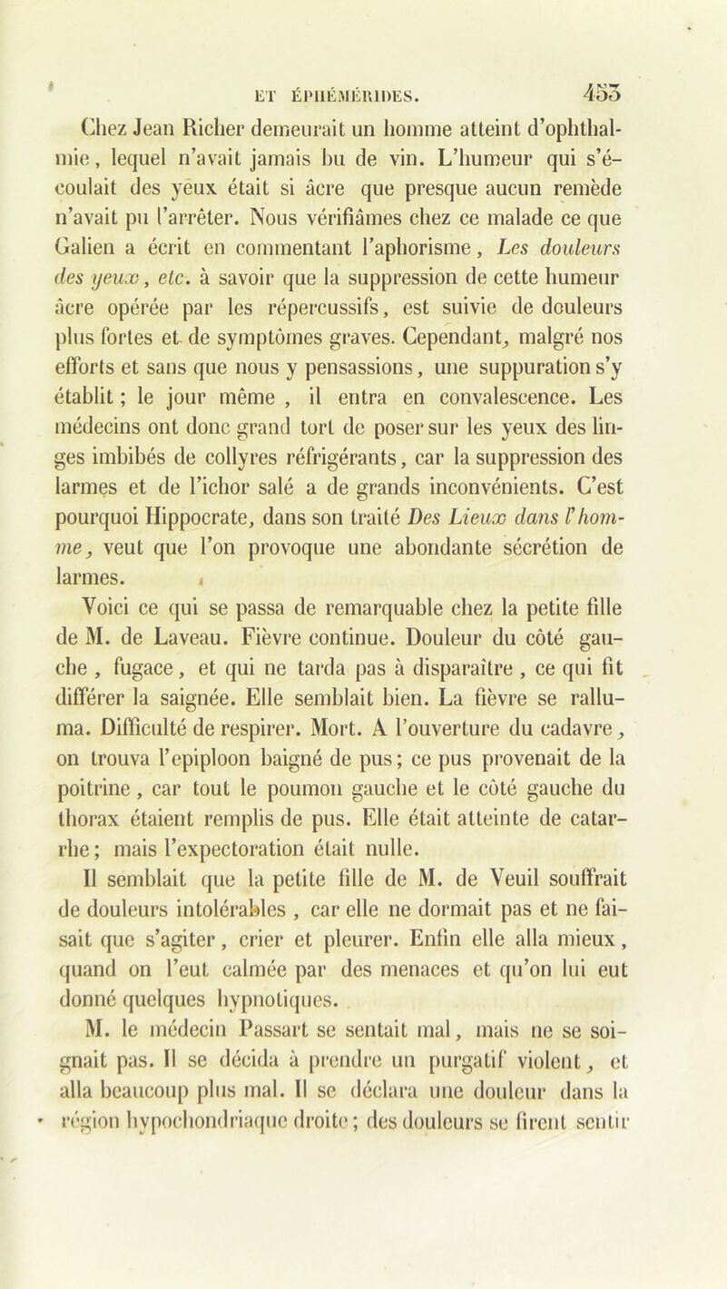 » Chez Jean Riclier demeurait un homme atteint d’ophthal- mie, lequel n’avait jamais bu de vin. L’humeur qui s’é- coulait des yeux était si âcre que presque aucun remède n’avait pu l’arrêter. Nous vérifiâmes chez ce malade ce que Galien a écrit en commentant l’aphorisme, Les douleurs des yeux, etc. à savoir que la suppression de cette humeur âcre opérée par les répercussifs, est suivie de douleurs plus fortes et- de symptômes graves. Cependant, malgré nos efforts et sans que nous y pensassions, une suppuration s’y établit ; le jour même , il entra en convalescence. Les médecins ont donc grand tort de poser sur les yeux des lin- ges imbibés de collyres réfrigérants, car la suppression des larmes et de l’ichor salé a de grands inconvénients. C’est pourquoi Hippocrate, dans son traité Des Lieux dans Vhom- me, veut que l’on provoque une abondante sécrétion de larmes. » Voici ce qui se passa de remarquable chez la petite fille de M. de Laveau. Fièvre continue. Douleur du côté gau- che , fugace, et qui ne tarda pas à disparaître , ce qui fit différer la saignée. Elle semblait bien. La fièvre se rallu- ma. Difficulté de respirer. Mort. A l’ouverture du cadavre, on trouva l’épiploon baigné de pus; ce pus provenait de la poitrine, car tout le poumon gauche et le côté gauche du thorax étaient remplis de pus. Elle était atteinte de catar- rhe ; mais l’expectoration était nulle. Il semblait que la petite fille de M. de Veuil souffrait de douleurs intolérables , car elle ne dormait pas et ne fai- sait que s’agiter, crier et pleurer. Enfin elle alla mieux, quand on l’eut calmée par des menaces et qu’on lui eut donné quelques hypnotiques. M. le médecin Passart se sentait mal, mais ne se soi- gnait pas. Il se décida à prendre un purgatif violent et alla beaucoup plus mal. Il se déclara une douleur dans la • région hypochondriaque droite ; des douleurs se firent sentir
