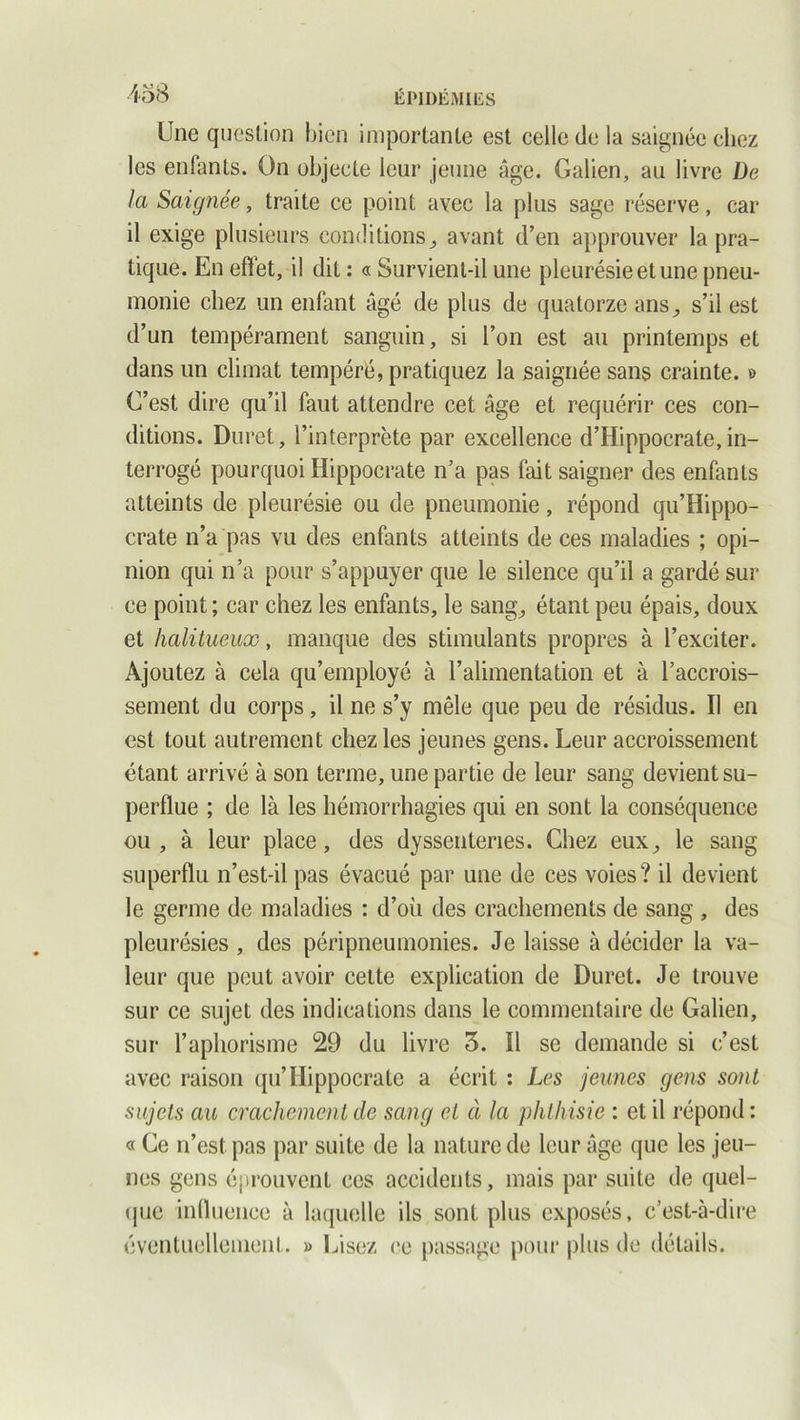 Une question bien importante est celle de la saignée chez les enfants. On objecte leur jeune âge. Galien, au livre De la Saignée, traite ce point avec la plus sage réserve, car il exige plusieurs conditions^ avant d’en approuver la pra- tique. En effet, il dit : « Survient-il une pleurésie et une pneu- monie chez un enfant âgé de plus de quatorze ans^ s’il est d’un tempérament sanguin, si l’on est au printemps et dans un climat tempéré, pratiquez la saignée sans crainte. » C’est dire qu’il faut attendre cet âge et requérir ces con- ditions. Duret, l’interprète par excellence d’Hippocrate, in- terrogé pourquoi Hippocrate n’a pas fait saigner des enfants atteints de pleurésie ou de pneumonie, répond qu’Hippo- crate n’a pas vu des enfants atteints de ces maladies ; opi- nion qui n’a pour s’appuyer que le silence qu’il a gardé sur ce point ; car chez les enfants, le sang., étant peu épais, doux et halitueux, manque des stimulants propres à l’exciter. Ajoutez à cela qu’employé à l’alimentation et à l’accrois- sement du corps, il ne s’y mêle que peu de résidus. Il en est tout autrement chez les jeunes gens. Leur accroissement étant arrivé à son terme, une partie de leur sang devient su- perflue ; de là les hémorrhagies qui en sont la conséquence ou, à leur place, des dyssenteries. Chez eux,, le sang superflu n’est-il pas évacué par une de ces voies? il devient le germe de maladies : d’où des crachements de sang , des pleurésies , des péri pneumonies. Je laisse à décider la va- leur que peut avoir cette explication de Duret. Je trouve sur ce sujet des indications dans le commentaire de Galien, sur l’aphorisme 29 du livre 3. Il se demande si c’est avec raison qu’Hippocrate a écrit : Les jeunes gens sont sujets au crachement de sang et à la phthisie : et il répond : « Ce n’est pas par suite de la nature de leur âge que les jeu- nes gens éprouvent ces accidents, mais par suite de quel- que influence à laquelle ils sont plus exposés, c’est-à-dire éventuellement. » Lisez ce passage pour plus de détails.