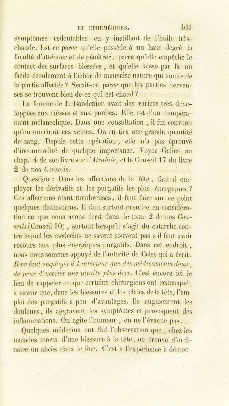 ET ÊPÏII\MÉH1Ï)ES. 4(31 symptômes redoutables en y instillant de l’huile très- chaude. Est-ce parce qu’elle possède à un liant degré la faculté d’atténuer et de pénétrer, parce qu’elle empêche le contact des surfaces blessées , et qu’elle laisse par là un facile écoulement à l’ichor de mauvaise nature qui suinte de la partie affectée ? Serait-ce parce que les parties nerveu- ses se trouvent bien de ce qui est chaud ? La femme de J. Bondenier avait des varices très-déve- loppées aux cuisses et aux jambes. Elle est d’un tempéra- ment mélancolique. Dans une consultation , il fut convenu qu’on ouvrirait ces veines. On en tira une grande quantité de sang. Depuis cette opération , elle n’a pas éprouvé d’incommodité de quelque importance. Voyez Galien au chap. 4 de son livre sur YAtrabile, et le Conseil 17 du livre 2 de nos Conseils. Question : Dans les affections de la tête , faut-il em- ployer les dérivatifs et les purgatifs les plus énergiques ? Ces affections étant nombreuses, il faut faire sur ce point quelques distinctions. Il faut surtout prendre en considéra- tion ce que nous avons écrit dans le tome 2 de nos Con- seils (Conseil 10) , surtout lorsqu’il s’agit du catarrhe con- tre lequel les médecins ne savent souvent pas s’il faut avoir recours aux plus énergiques purgatifs. Dans cet endroit , nous nous sommes appuyé de l’autorité de Celse qui a écrit: Une faut employer à V intérieur que clés ‘médicaments doux, de peur d*exciter une pituite plus âcre. C’est encore ici le lieu de rappeler ce que certains chirurgiens ont remarqué, à savoir que, dans les blessures et les plaies de la tête, l’em- ploi des purgatifs a peu d’avantages, lis augmentent les douleurs, ils aggravent les symptômes et provoquent des inflammations. On agite l’humeur , on ne l’évacue pas. Quelques médecins ont but l’observation que, chez les malades morts d’une blessure à la tête, on trouve d’ordi-