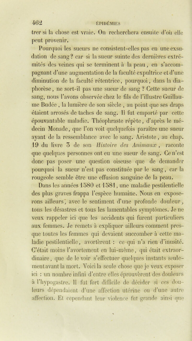 trer si la chose est. vraie. On recherchera ensuite d’où elle peut provenir. Pourquoi les sueurs ne consistent-elles pas en une exsu- dation de sang? car si la sueur suinte des dernières extré- mités des veines qui se terminent à la peau, en s’accom- pagnant d’une augmentation de la faculté expultrice et d’une diminution de la faculté rétentrice, pourquoi, dans la dia— phorèse, ne sort-il pas une sueur de sang ? Cette sueur de sang, nous l’avons observée chez le fils de l’illustre Guillau- me Budée , la lumière de son siècle , au point que ses draps étaient arrosés de taches de sang. Il fut emporté par cette épouvantable maladie. Théophraste répète, d’après le mé- decin Monade, que l’on voit quelquefois paraître une sueur ayant de la ressemblance avec le sang. Aristote, au chap. 19 du livre 3 de son Histoire des Animaux , raconte que quelques personnes ont eu une sueur de sang. Ce n’est donc pas poser une question oiseuse que de demander pourquoi la sueur n’est pas constituée par le sang, car la rougeole semble être une effusion sanguine de la peau. Dans les années 1580 et 1581, une maladie pestilentielle des plus graves frappa l’espèce humaine. Nous en expose- rons ailleurs-, avec le sentiment d’une profonde douleur, tous les désastres et tous les lamentables symptômes. Je ne veux rappeler ici que les accidents qui furent particuliers aux femmes. Je remets à expliquer ailleurs comment pres- que toutes les femmes qui devaient succomber à cette ma- ladie pestilentielle, avortèrent : ce qui n’a rien d’inusité. C’était moins l’avortement en lui-même, qui était extraor- dinaire, que de le voir s’effectuer quelques instants seule- mentavantla mort. Voici la seule chose que je veux exposer ici : un nombre infini d’entre elles éprouvèrent des douleurs à fhypogastre. 11 fut fort difficile de décider si ces dou- leurs dépendaient d’une affection utérine ou d’une autre affection. Et cependant leur violence fut grande ainsi que