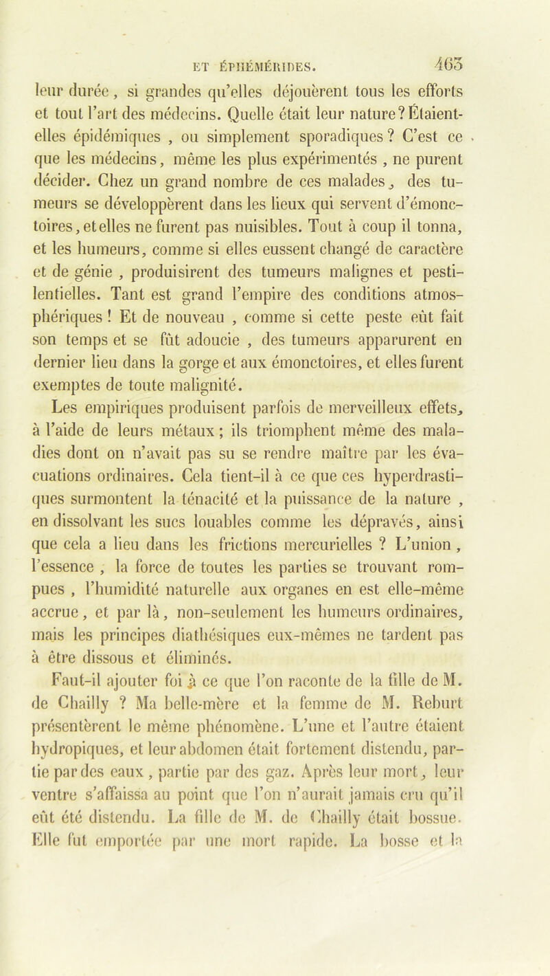 leur durée, si grandes qu’elles déjouèrent tous les efforts et tout l’art des médecins. Quelle était leur nature?Étaient- elles épidémiques , ou simplement sporadiques ? C’est ce . que les médecins, même les plus expérimentés , ne purent décider. Chez un grand nombre de ces malades,, des tu- meurs se développèrent dans les lieux qui servent d’émonc- toires, et elles ne furent pas nuisibles. Tout à coup il tonna, et les humeurs, comme si elles eussent changé de caractère et de génie , produisirent des tumeurs malignes et pesti- lentielles. Tant est grand l’empire des conditions atmos- phériques ! Et de nouveau , comme si cette peste eût fait son temps et se fût adoucie , des tumeurs apparurent en dernier lieu dans la gorge et aux émonctoires, et elles furent exemptes de toute malignité. Les empiriques produisent parfois de merveilleux effets,, à l’aide de leurs métaux ; ils triomphent même des mala- dies dont on n’avait pas su se rendre maître par les éva- cuations ordinaires. Cela tient-il à ce que ces hyperdrasti- ques surmontent la ténacité et la puissance de la nature , en dissolvant les sucs louables comme les dépravés, ainsi que cela a lieu dans les frictions mercurielles ? L’union , l’essence , la force de toutes les parties se trouvant rom- pues , l’humidité naturelle aux organes en est elle-même accrue, et par là, non-seulement les humeurs ordinaires, mais les principes diathésiques eux-mêmes ne tardent pas à être dissous et éliminés. Faut-il ajouter foi ce que l’on raconte de la tille de M. de Chailly ? Ma belle-mère et la femme de M. Reburt présentèrent le même phénomène. L’une et l’autre étaient hydropiques, et leur abdomen était fortement distendu, par- tie par des eaux , partie par des gaz. Après leur mort, leur ventre s’affaissa au point que l’on n’aurait jamais cru qu’il eût été distendu. La fille de M. de Chailly était bossue. Elle fût emportée par une mort rapide. La bosse et la