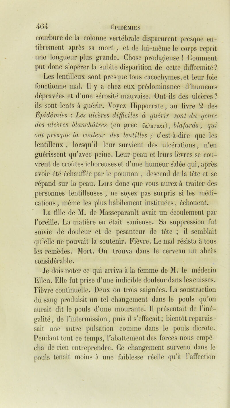 courbure de la colonne vertébrale disparurent presque en- tièrement après sa mort ,, et de lui-même le corps reprit une longueur plus grande. Chose prodigieuse ! Comment put donc s’opérer la subite disparition de celte difformité? Les lentilleux sont presque tous cacochymes, et leur foie fonctionne mal. Il y a chez eux prédominance d’humeurs dépravées et d’une sérosité mauvaise. Ont-ils des ulcères ? ils sont lents à guérir. Voyez Hippocrate, au livre 2 des Epidémies : Les ulcérés difficiles à guérir sont du genre des ulcères blanchâtres (en grec ücXevxo*), blafards, qui ont presque la couleur des lentilles ; c’est-à-dire que les lentilleux , lorsqu’il leur survient des ulcérations, n’en guérissent qu’avec peine. Leur peau et leurs lèvres se cou- vrent de croûtes ichoreuseset d’une humeur s'alée qui, après avoir été échauffée par le poumon , descend de la tête et se répand sur la peau. Lors donc que vous aurez à traiter des personnes lentilleuses , ne soyez pas surpris si les médi- cations^ même les plus habilement instituées, échouent. La fille de M. de Masseparault avait un écoulement par l’oreille. La matière en était sanieuse. Sa suppression fut suivie de douleur et de pesanteur de tête ; il semblait qu’elle ne pouvait la soutenir. Fièvre. Le mal résista à tous les remèdes. Mort. On trouva dans le cerveau un abcès considérable. Je dois noter ce qui arriva à la femme de M. le médecin Ellen. Elle fut prise d’une indicible douleur dans les cuisses. Fièvre continuelle. Deux ou trois saignées. La soustraction du sang produisit un tel changement dans le pouls qu’on aurait dit le pouls d’une mourante. Il présentait de l’iné- galité, de l’intermission, puis il s’effaçait; bientôt reparais- sait une autre pulsation comme dans le pouls dicrote. Pendant tout ce temps, l’abattement des forces nous empê- cha de rien entreprendre. Ce changement survenu dans le pouls tenait moins à une faiblesse réelle qu’à l’affection