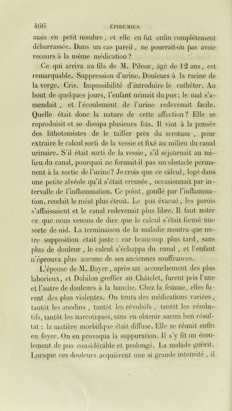 mais en petit nombre, et elle en fut enfin complètement débarrassée. Dans un cas pareilne pourrait-on pas avoir recours à la même médication ? Ce qui arriva au fils de M. Pileur, âgé de 12 ans, est remarquable. Suppression d’urine. Douleurs à la racine de la verge. Cris. Impossibilité d’introduire le cathéter. Au bout de quelques jours, l’enfant urinait du pus; le mal s’a- mendait , et l’écoulement de l’urine redevenait facile. Quelle était donc la nature de cette affection? Elle se reproduisit et se dissipa plusieurs fois. II vint à la pensée des lithotomistes de le tailler près du scrotum , pour extraire le calcul sorti de la vessie et fixé au milieu du canal urinaire. S’il était sorti de la vessie, s’il séjournait au mi- lieu du canal, pourquoi ne formait-il pas un obstacle perma- nent à la sortie de l’urine? Je crois que ce calcul, logé dans une petite alvéole qu’il s’était creusée , occasionnait par in- tervalle de l’inflammation. Ce points gonflé par l’inflamma- tion, rendait le.méat plus étroit. Le pus évacué, les parois s’affaissaient et le canal redevenait plus libre. Il faut noter ce que nous venons de dire que le calcul s’était formé une sorte de nid. La terminaison de la maladie montra que no- tre supposition était juste : car beaucoup plus tardsans plus de douleur, le calcul s’échappa du canal , et l’enfant n’éprouva plus aucune de ses anciennes souffrances. L’épouse de M. Boyer, après un accouchement des plus laborieux, et Dobilon greffier au Châtelet, furent pris l’une et l’autre de douleurs à la hanche. Chez la femme, elles fu- rent des plus violentes. On tenta des médications variées, tantôt les anodins , tantôt les révulsifs , tantôt les résolu- tifs, tantôt les narcotiques, sans en obtenir aucun bon résul- tat : la matière morbifique était diffuse. Elle se réunit enfin en foyer. On en provoqua la suppuration. Il s’y fit un écou- lement de pus considérable et prolongé. La malade guérit. Lorsque ces douleurs acquièrent une si grande intensité , il