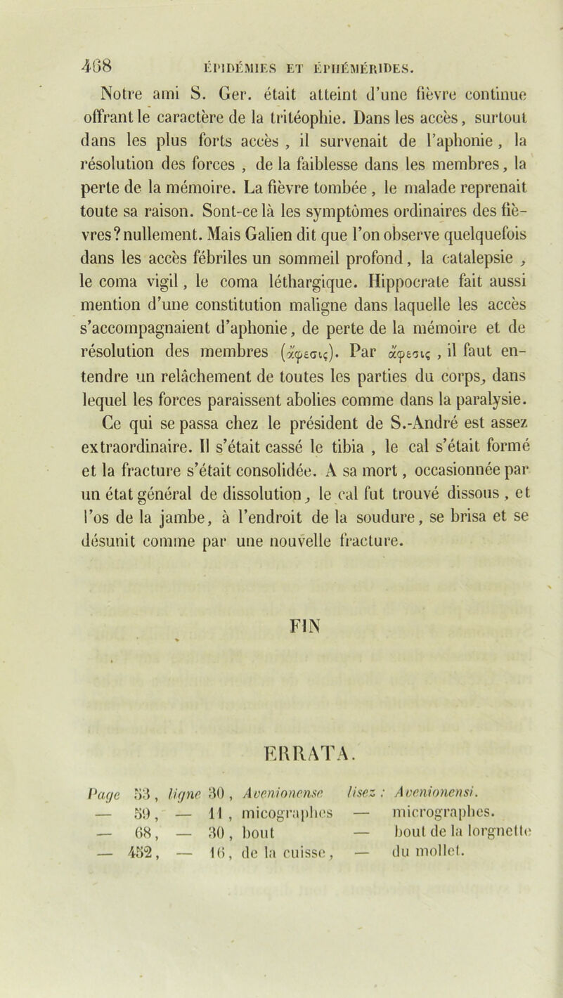 Notre ami S. Ger. était atteint d’une fièvre continue offrant le caractère de la tritéophie. Dans les accès, surtout dans les plus forts accès , il survenait de l’aphonie, la résolution des forces , de la faiblesse dans les membres, la perte de la mémoire. La fièvre tombée , le malade reprenait toute sa raison. Sont-celà les symptômes ordinaires des fiè- vres? nullement. Mais Galien dit que l’on observe quelquefois dans les accès fébriles un sommeil profond, la catalepsie , le coma vigil, le coma léthargique. Hippocrate fait aussi mention d’une constitution maligne dans laquelle les accès s’accompagnaient d’aphonie, de perte de la mémoire et de résolution des membres (a<p£<ji.ç). Par a<pt<nç , il faut en- tendre un relâchement de toutes les parties du corps, dans lequel les forces paraissent abolies comme dans la paralysie. Ce qui se passa chez le président de S.-André est assez extraordinaire. Il s’était cassé le tibia , le cal s’était formé et la fracture s’était consolidée. A sa mort, occasionnée par un état général de dissolution, le cal fut trouvé dissous , et l’os de la jambe, à l’endroit de la soudure, se brisa et se désunit comme par une nouvelle fracture. FIN Page 53 , ligne 30 , — 59, — 11 , — 68,- 30, — 452, — 16, ERRATA. Aoenionense lisez micographes — bout de la cuisse, — ; Avenionensi. micrographes, bout de la lorgnette du mollet.