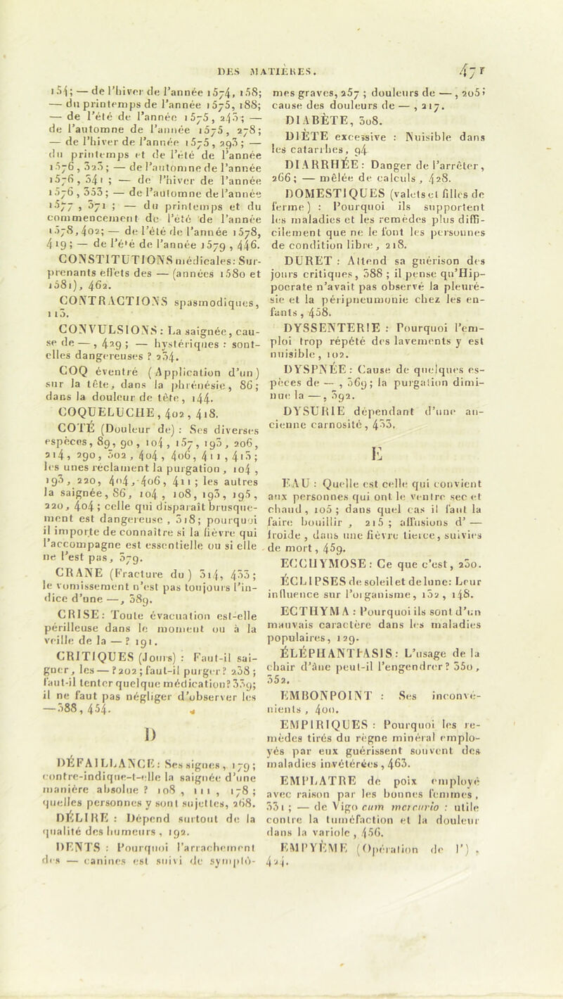 I)KS J1ATXÈKES. t54;— de l’hiver de l’année i5j4» >58; — du printemps de l’année i5j5, 188; — de l’été de l’année 1 5—5, 2.j5; — de l’automne de l’année i5j5, 278; — de l’hiver de l’année i5j5 , 2g3 ; — du printemps et de l’été de l’année 1576 , 320 ; — de l’automne de l’année 1576, 54i ; — de l’hiver de l’année î 076,553 ; — de l’automne de l’année >577 , 071 ; — du printemps et du commencement de l’été de l’année • 578,4.02;— de l’été de l’année >578, 4 19 ï — fie l’é*é de l’année 1579,446. CO INSTITUT! OIV S médicales: Sur- prenants efl'ets des — (années i.58o et j58i), 462. CONTRACTIONS spasmodiques, 115. CONVULSIONS : La saignée, cau- se de —, 429 ; — hystériques : sont- elles dangereuses ? 204. COQ éventré (Application d’un) sur la tête, dans la phrénésie, 86; dans la douleur de tête, 144-- COQUELUCHE, 402, 418. CO 1E (Douleur de): Ses diverses espèces, 89 , 90 , 1 o4 , 157, 190 , 206, 214, 290, Ô02 , 4o4 , 4<>65 4' > , 4'5; les unes réclament la purgation , 104 , 193,220, 4<i4,-4o6, 4i 1 ; les autres la saignée, 86, 104, 108,193,19.5, 220, 4o4î celle qui disparait brusque- ment est dangereuse , 518; pourquoi il importe de connaître si la lièvre qui l’accompagne est essentielle ou si elle 11e l’est pas, 579. CRANE (Fracture du) 514» 453; le vomissement n’est pas toujours l’in- dice d’une —, 589. CRISE: Toute évacuation est-elle périlleuse dans le moment ou à la veille de la — ? 191. CRITIQUES (Jours) : Faut-il sai- gner, les — ?202; faut-il purger? 2.38; faut-il tenter quelque médication? 33g; il ne faut pas négliger d’observer les — 588, 454. « i) DEFAILLANCE: Ses signes , 179; contre-indique-t-elle la saignée d’une manière absolue? 108, ni, 178; quelles personnes y sont sujettes, 268. DÉLIRE : Dépend surtout de la qualité des humeurs , 192. DENTS : Pourquoi l’arrachement des — canines est suivi de symplé- 47 r mes graves, a5y ; douleurs de •— , 2o5 > cause des douleurs de — , 217. DI ARÊTE, 5o8. DIÈTE excessive : Nuisible dans les catarrhes, g4 DIARRHÉE: Danger de l’arrêter, 2C6 ; — mêlée de calculs, 42S. DOMESTIQUES (valetscl filles de ferme) : Pourquoi ils supportent les maladies et les remèdes plus diffi- cilement que ne le font les personnes de condition libre, 218. DURET : Attend sa guérison des jours critiques, 588 ; il pense qu’Hip- pocrate n’avait pas observé la pleuré- sie et la péripneumonie chez les en- fants , 458. DYSSENTERIE : Pourquoi l’em- ploi trop répété des lavements y est nuisible , 102. DYSPNÉE: Cause de quelques es- pèces de — , 069; la purgation dimi- nue la —, 592. DYSUR1E dépendant d’une an- cienne carnosité, 453. y: EAU : Quelle est celle qui convient aux personnes qui ont le ventre sec et chaud, io5 ; dans quel cas il faut la faire bouillir , ai5; allusions d’ — lroide , dans une lièvre tierce, suivies de mort, 45g. ECCHYMOSE: Ce que c’est, 200. ÉCLIPSES de soleil et de lune: Leur influence sur l’organisme, 102, 14S- ECTIIYM A : Pourquoi ils sont d’un mauvais caractère dans les maladies populaires, 129. ÉLÉPIIANTTASIS : L’usage de la chair d’âne peut-il l’engendrer? 55o, 352. EMBONPOINT : Ses inconvé- nients , 40m EMPIRIQUES: Pourquoi les re- mèdes tirés du règne minéral emplo- yés par eux guérissent souvent de» maladies invétérées, 465. EMPLATRE de poix employé avec raison par les bonnes femmes, 331 ; — de Vigo cum mcrc.urio : utile contre la tuméfaction et la douleur dans la variole , 456. EMPYÈME (Opération de I’) . 4 24.