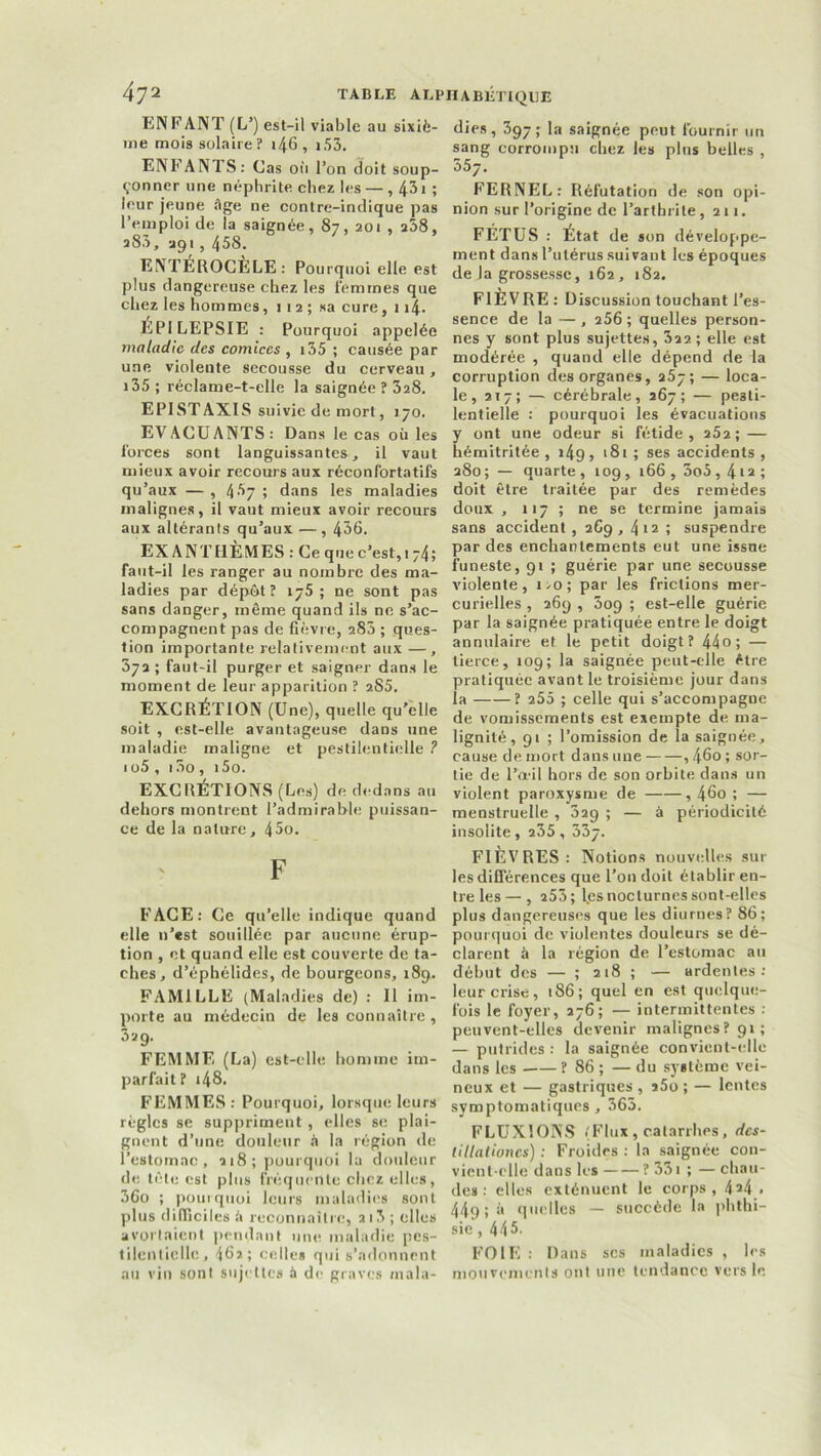 ENFANT (L5) est-il viable au sixiè- me mois solaire? i46, i53. ENFANTS: Cas où l’on doit soup- çonner une néphrite chez les — , 431 ; leur jeune âge ne contre-indique pas l’emploi de la saignée, 87,201 , 258, î83, 391,458. ENTEROCELE: Pourquoi elle est plus dangereuse chez les femmes que chez les hommes, 1 12 ; sa cure, 114* ÉPILEPSIE : Pourquoi appelée maladie des comices , 135 ; causée par une violente secousse du cerveau, 135 ; réclame-t-elle la saignée ? 328. EPISTAXIS suivie de mort, 170. EVACUANTS: Dans le cas où les forces sont languissantes * il vaut mieux avoir recours aux réconforta tifs qu’aux —, 4^7; dans les maladies malignes, il vaut mieux avoir recours aux altérants qu’aux — , 436. EXANTHÈMES: Ce que c’est,! 74; faut-il les ranger au nombre des ma- ladies par dépôt? 176; ne sont pas sans danger, même quand ils ne s’ac- compagnent pas de fièvre, 283 ; ques- tion importante relativement aux —, 372; faut-il purger et saigner dans le moment de leur apparition ? 2.S5. EXCRÉTION (Une), quelle qu’elle soit , est-elle avantageuse dans une maladie maligne et pestilentielle ? 1o5 , 13o, i5o. EXCRÉTIONS (Les) de dedans au dehors montrent l’admirable puissan- ce de la nature, 45o. F FACE: Ce qu’elle indique quand elle n’est souillée par aucune érup- tion , et quand elle est couverte de ta- ches, d’éphélides, de bourgeons, 189. FAMILLE (Maladies de) : Il im- porte au médecin de les connaître, 329. FEMME (La) est-elle homme im- parfait? .48. FEMMES : Pourquoi, lorsque leurs règles se suppriment, elles se plai- gnent d’une douleur à la région de l’estomac, 218; pourquoi la douleur de tête est plus fréquente chez elles, 36o ; pourquoi leurs maladies sont plus difficiles â reconnaître, 215 ; elle» avortaient pendant une maladie pes- tilentielle, 462; celles qui s’adonnent au vin sont sujettes à de graves mala- dies, 397; la saignée peut fournir un sang corrompu chez les plus belles , 557. FERNEL: Réfutation de son opi- nion sur l’origine de l’arthrite, 211. FÉTUS : État de son développe- ment dans l’utérus suivant les époques de Ja grossesse, 162, 182. FIÈVRE: Discussion touchant l’es- sence de la — , 256 ; quelles person- nes y sont plus sujettes, 322; elle est modérée , quand elle dépend de la corruption des organes, 257; — loca- le, 217; — cérébrale, 267; — pesti- lentielle : pourquoi les évacuations y ont une odeur si fétide, 252; — hémitritée , i4g, 181 ; ses accidents , 280 ; — quarte , 109 , 166 , 3o5,412 î doit être traitée par des remèdes doux , 117 ; ne se termine jamais sans accident, 269, 412 ; suspendre par des enchantements eut une issue funeste, 91 ; guérie par une secousse violente, i>o; par les frictions mer- curielles , 269 , 509 ; est-elle guérie par la saignée pratiquée entre le doigt annulaire et le petit doigt? 44 o ; — tierce, 109; la saignée peut-elle être pratiquée avant le troisième jour dans la ? 255 ; celle qui s’accompagne de vomissements est exempte de ma- lignité, 91 ; l’omission de la saignée, cause de mort dans une , 46o ; sor- tie de l’œil hors de son orbite dans un violent paroxysme de , 46o ; — menstruelle , 329 ; — à périodicité insolite, 235 , 337. FIÈVRES: Notions nouvelles sur les différences que l’on doit établir en- tre les— , 253; les nocturnes sont-elles plus dangereuses que les diurnes? 86; pourquoi de violentes douleurs se dé- clarent à la région de l’estomac au début des — ; 218 ; — ardentes: leur crise, 186; quel en est quelque- fois le foyer, 276; — intermittentes : peuvent-elles devenir malignes? 91; — putrides : la saignée convient-elle dans les ? 86 ; — du système vei- neux et — gastriques , î5o ; — lentes symptomatiques, 363, FLUXIONS (Flux, catarrhes, des- tillalioncs) : Froides : la saignée con- vient-elle dans les ? 331 ; — chau- des : elles exténuent le corps, 424 . 449;à quelles — succède la phthi- sie ,445. FOIE : Dans scs maladies , les mouvements ont une tendance vers le