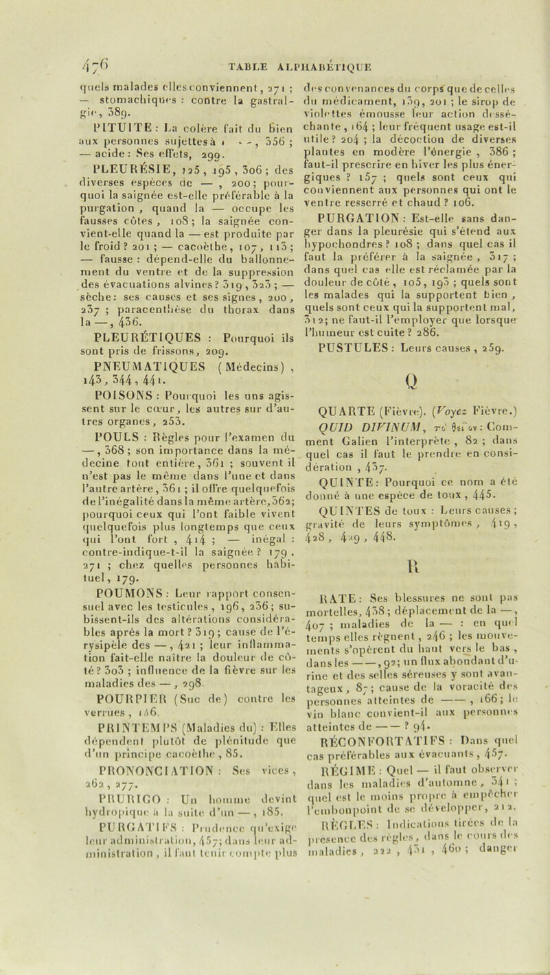 quels malades elles conviennent, 271 ; — stomachiques : contre la gastral- gie, 38g. PITUITE : La colère fait du Bien aux personnes sujettesà 1 356; — acide: Ses effets, 290. PLEURESIE, jj5 , 195 , 3o6 ; des diverses espèces de — , 200; pour- quoi la saignée est-elle préférable à la purgation , quand la — occupe les fausses côtes, 108; la saignée con- vient-elle quand la — est produite par le froid ? 201 ; — cacnètbe, 107 , 113 ; — fausse : dépend-elle du ballonne- ment du ventre et de la suppression des évacuations alvines? 31 g , 323 ; — sèche: ses causes et ses signes , 200, 237 ; paracenthèse du thorax dans la —, 436. PLEURÉTIQUES : Pourquoi ils sont pris de frissons, 209. PNEUMATIQUES (Médecins), i43, 344, 44t. POISONS: Pourquoi les uns agis- sent sur le cœur, les autres sur d’au- tres organes, 253. POULS : Règles pour l’examen du —, 368; son importance dans la mé- decine tout entière, 36i ; souvent il n’est pas le même dans l’une et dans l’autre artère, 361 ; il offre quelquefois de l’inégalité dans la même artère, 56a; pourquoi ceux qui l’ont faible vivent quelquefois plus longtemps que ceux qui l’ont fort , 4'4 î — inégal : contre-indique-t-il la saignée? 179. 271 ; chez quelles personnes habi- tuel, 179. POUMONS: Leur rapport consen- suel avec les testicules ,196, 236; su- bissent-ils des altérations considéra- bles après la mort ? 3ig ; cause de l’é- rysipèle des —, 421 ; leur inflamma- tion fait-elle naître la douleur de cô- té? 3o3 ; influence de la fièvre sur les maladies des — , 298. POURPIER (Suc de) contre les verrues, 1A6. PRINTEMPS (Maladies du) : Elles dépendent plutôt de plénitude que d’un principe cacoèthe , 85. PRONONCIATION: Ses vices, 262, 277. PRURICO : Un homme devint hydropique à la suite d’un —, i85. PURGATIFS: Prudence qu’exige leur administration, 4^7; dans leur ad- ministration , il faut tenir compte plus des con venances du corps que de celles du médicament, i3g, 201 ; le sirop de violettes émousse leur action dessé- chante , 164 ; leur fréquent usage est-il utile? 204 ; la décoction de diverses plantes en modère l’énergie , 386 ; faut-il prescrire en hiver les plus éner- giques ? 157 ; quels sont ceux qui conviennent aux personnes qui ont le ventre resserré et chaud ? 106. PURGATION: Est-elle sans dan- ger dans la pleurésie qui s’étend aux hypochondres ? 108 ; dans quel cas il faut la préférer à la saignée, 317; dans quel cas elle est réclamée par la douleur de côté , io5, ig3 ; quels sont les malades qui la supportent bien , quels sont ceux qui la supportent mal, 3i 2; ne faut-il l’employer que lorsque l’humeur est cuite ? 286. PUSTULES: Leurs causes , 259. Q QUARTE (Fièvre). [Voyez Fièvre.) QUI U DIVIN UM, to 8sfov : Com- ment Galien l’interprète , 82 ; dans quel cas il faut le prendre en consi- dération , 437. QUINTE: Pourquoi ce nom a été donné à une espèce de toux , 445- QUINTES de toux : Leurs causes; gravité de leurs symptômes, 4*9, 428, 4*9 > 44S. R RATE: Ses blessures ne sont pas mortelles, 438; déplacement de la —, 407 ; maladies de la — : en quel temps elles régnent, 246 ; les mouve- ments s’opèrent du haut vers le bas , dans les ,92; un flux abondant d’u- rine et des selles séreuses y sont avan- tageux, 87; cause de la voracité des personnes atteintes de , 166; le vin blanc convient-il aux personnes atteintes de ? 94. RÉCONFORTÂTES : Dans quel cas préférables aux évacuants, 45- RÉGIME : Quel — il faut observer dans les maladies d’automne, 341 ; quel est le moins propre à empêcher l’embonpoint de se développer, 212. RÈGLES: Indications tirées de la présence des règles, dans le cours des maladies, 222 , 4,u » 4do ; danger