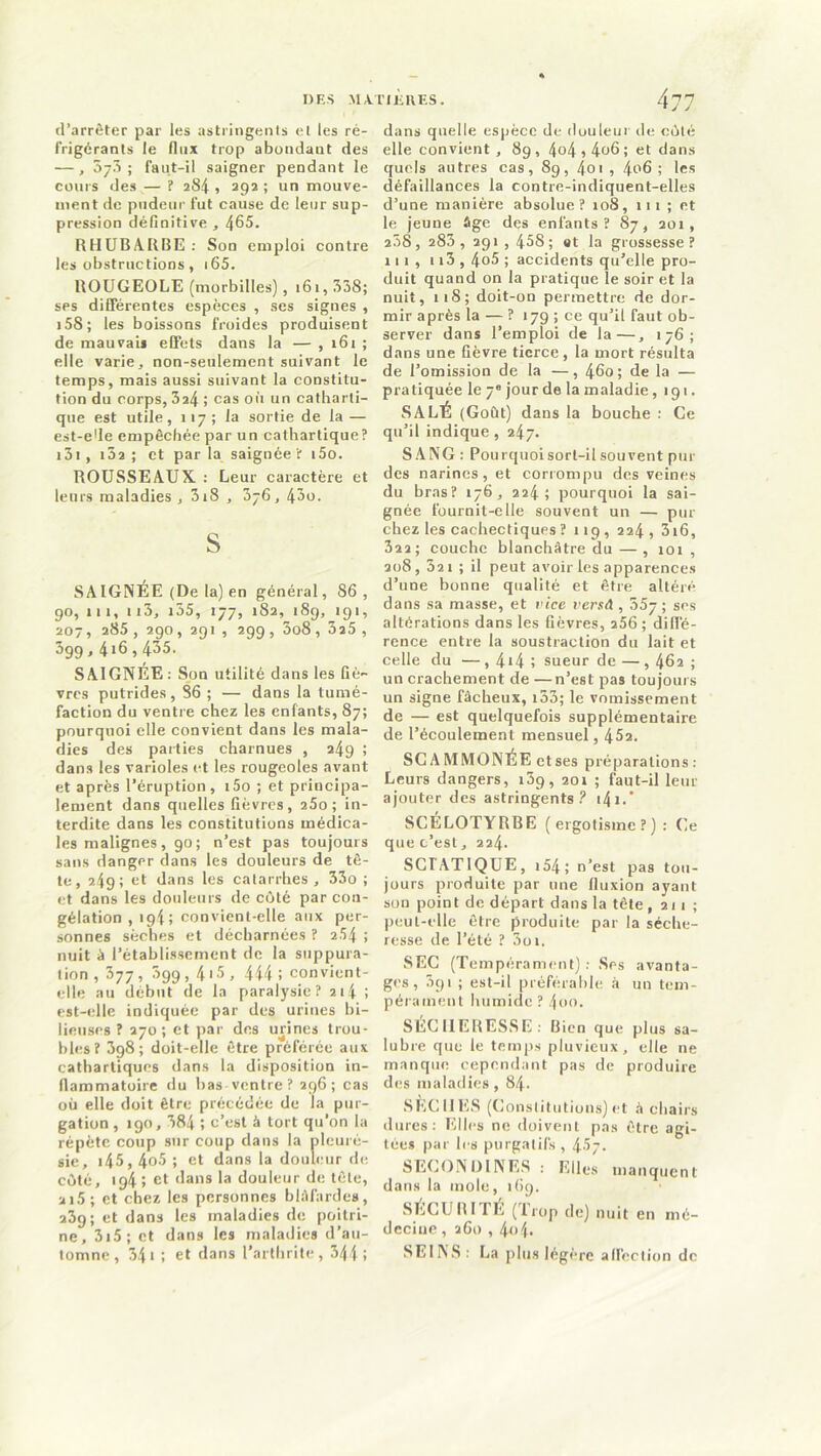 d’arrêter par les astringents et les ré- frigérants le flux trop abondant des — , 073 ; faut-il saigner pendant le cours des — ? 284 , 292 ; un mouve- ment de pudeur fut cause de leur sup- pression définitive , 465. RHUBARBE : Son emploi contre les obstructions , 165. ROUGEOLE (morbilles), 161, 338; ses différentes espèces , ses signes , 158 ; les boissons froides produisent de mauvais effets dans la — , 161 ; elle varie, non-seulement suivant le temps, mais aussi suivant la constitu- tion du corps, 3a4 ; cas où un catharti- que est utile, 117; la sortie de la — est-ede empêchée par un cathartique? 151 , 152 ; et par la saignée ? t5o. ROUSSEAUX : Leur caractère et leurs maladies , 318 , 376, 43o. S SAIGNEE (De la) en général, 86, 90, 111, n3, i35, 177, 182, 189,191, 207, 285 , 290, 291 , 299 , 5o8, 325 , 599,4*6,435. SAIGNÉE : Son utilité dans les fiè- vres putrides , 86 ; — dans la tumé- faction du ventre chez les enfants, 87; pourquoi elle convient dans les mala- dies des parties charnues , 249 ; dans les varioles et les rougeoles avant et après l’éruption, i5o ; et principa- lement dans quelles fièvres, 25o ; in- terdite dans les constitutions médica- les malignes, 90; n’est pas toujours sans danger dans les douleurs de tê- te, 249; et dans les catarrhes , 33o ; et dans les douleurs de côté par con- gélation , 194; convient-elle aux per- sonnes sèches et décharnées ? 254 > nuit à l’établissement de la suppura- tion, 377, 399,4i5, 444 i convient- elle au début de la paralysie? 214 ; est-elle indiquée par des urines bi- lieuses ? 270; et par des urines trou- bles? 398; doit-elle être préférée aux cathartiques dans la disposition in- flammatoire du bas ventre? 296; cas où elle doit être précédée de la pur- gation , 190, 384 î c’est à tort qu’on la répète coup sur coup dans la pleuré- sie, i45,4°3 î et dans la douleur de côté, tg4 ; et dans la douleur de tête, 215 ; et chez les personnes blafardes, 239; et dans les maladies de poitri- ne, 315 ; et dans les maladies d’au- tomne , 341 ; et dans l’arthrite, 344 i dans quelle espèce de douleur de côté elle convient, 89, 4o4 > 4o6 ; et dans quels autres cas, 89, 4oi , 4°6 ! les défaillances la contre-indiquent-elles d’une manière absolue? 108, 111; et le jeune âge des enfants? 87, 201, 238, 283 , 291, 458; et la grossesse? 111, 113,4o5 ; accidents qu’elle pro- duit quand on la pratique le soir et la nuit, 118; doit-on permettre de dor- mir après la — ? 179 ; ce qu’il faut ob- server dans l’emploi de la—, 176; dans une fièvre tierce , la mort résulta de l’omission de la —, 460; de la — pratiquée le 7e jour de la maladie ,191. SALÉ (Goût) dans la bouche : Ce qu’il indique , 247. SANG : Pourquoisort-ilsouvent pur des narines, et corrompu des veines du bras? 176, 224 ; pourquoi la sai- gnée fournit-elle souvent un — pur chez les cachectiques? 119, 224, 316, 322; couche blanchâtre du—, 101, 208, 32 1 ; il peut avoir les apparences d’une bonne qualité et être altéré dans sa masse, et vice versA , 557; ses altérations dans les fièvres, 256 ; diffé- rence entre la soustraction du lait et celle du —, 4*4 ! sueur de — , 462 ; un crachement de —n’est pas toujours un signe fâcheux, 133; le vomissement de — est quelquefois supplémentaire de l’écoulement mensuel, 452. SCA MMONÉE ctses préparations : Leurs dangers, i3g, 201 ; faut-il leur ajouter des astringents P i4i. SCELOTYRBE (ergotisme?): Ce que c’est, 224. SCTATIQUE, 154 ; n’est pas tou- jours produite par une fluxion ayant son point de départ dans la tête, 211 ; peut-elle être produite par la séche- resse de l’été ? 3oi. SEC (Tempérament) : Ses avanta- ges , 591 ; est-il préférable à un tem- pérament humide ? 4oo. SÉCHERESSE. Bien que plus sa- lubre que le temps pluvieux, elle ne manque cependant pas de produire des maladies , 84. SÈCHES (Constitutions) et â chairs dures: Elles ne doivent pas être agi- tées par les purgatifs, 457. SECONDINES : Elles manquent dans la mole, 169. SECURI IE (trop de) nuit en mé- decine , 260,404. SEINS: La plus légère affection de