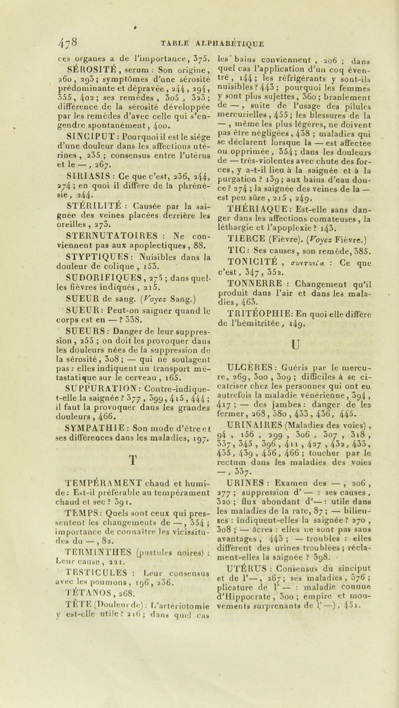 ce s orgaues a de l’importance, 375. SÉROSITÉ , sérum : Son origine, 260, 290; symptômes d’une sérosité prédominante et dépravée , 244 5 294 » 355, 402; ses remèdes, 3o5 , 323 ; différence de la sérosité développée par les remèdes d’avec celle qui s'en- gendre spontanément, 4oo. SINCIPUT : Pourquoiil estle siège d’une douleur dans les affections uté- rines , 235 ; consensus entre l’utérus et le — , 267. SIRIASIS : Ce que c’est, 236, a44, 274 ; en quoi il diffère de la phréné- sie, 244. STÉRILITÉ : Causée par la sai- gnée des veines placées derrière les oreilles , 273. STERNUTATOI RES : Ne con- viennent pas aux apoplectiques, 88. STYPTIQUES: Nuisibles dans la douleur de colique , i53. SUDORIFIQUES, 275 ; dans quel- les fièvres indiqués, 2i5. SUEUR de sang, [Voyez Sang.) SUEUR: Peut-on saigner quand le corps est en — ? 338. SUEURS: Danger de leur suppres- sion , 255 ; on doit les provoquer dans les douleurs nées de la suppression de la sérosité, 3o8 ; — qui ne soulagent pas: elles indiquent un transport mé- tastatique sur le cerveau , »65. SUPPURATION: Contre-indique- t-elle la saignée ? 077 , 399, 4i5,444 j il faut la provoquer dans les grandes douleurs, 466. SYMPATHIE: Son mode d’étreet ses différences dans les maladies, 197. T TEMPÉRAMENT chaud et humi- de: E>.t—il préférable au tempérament chaud cl sec ? 09i. TEMPS: Quels sont ceux qui pres- sentent les changements de —, 354 > importance de connaître les vicissitu- de» du —, 82. TERMINTHES (pustules noires): Leur cause,221. TESTICULES : Leur consensus avec les poumons, 196, 236. TÉTANOS, 268. TE ( E (Douleurde): L’arteriotomie y est-elle utile? 216; dans quel cas les' bains conviennent , 206 ; dans quel cas l’application d’un coq éven- tré , 144 ; les réfrigérants y sont-ils nuisibles? 443 5 pourquoi les femmes y sont plus sujettes, 36o; branlement de—, suite de l’usage des pilules mercurielles , 455 ; les blessures de la — , même les plus légères, ne doivent pas être négligées , 438 ; maladies qui se déclarent lorsque la — est affectée ou opprimée, 354; dans les douleurs de — très-violentes avec chute des for- ces, y a-t-il lieu à la saignée et à la purgation ? i3g ; aux bains d’eau dou- ce ? 274 ; la saignée des veines de la — est peu sûre , 2i5 , 249. THERIAQUE: Est-elle sans dan- ger dans les affections comateuses, la léthargie et l’apoplexie? i43. TIERCE (Fièvre). (T'oyez Fièvre.) TIC: Ses causes, son remède, 385. TONICITÉ , crovTovi'ce : Ce que c’est, 347 , 352. TONNERRE : Changement qu’il produit dans l’air et dans les mala- dies , 463. TRITEOPHI E: En quoi elle diffère de l’hémitritée, i4g. U ULCÈRES: Guéris par le mercu- re, 269, 3oo , 309 ; difficiles à se ci- catriser chez les personnes qui ont eu autrefois la maladie vénérienne, 5ç^4 > 417 ; — des jambes: danger de les fermer, 268, 38o , 433,436, 445. URINAIRES (Maladies des voies), q4 , i56 , 299 , 3o6 , 307 , 318 , 337, 345 , 396 , 411 , 427 i 43a, 435, 435, 43g, 456, 466; toucher par le rectum dans les maladies des voies —, 337. URINES : Examen des — , 206 , 277 ; suppression d’ — : ses causes, 3ao; flux abondant d’—: utile dans les maladies de la rate, 87 ; — bilieu- ses : indiquent-elles la saignée? 270 , 3o8 ; — âcres : elles ne sont pas sans avantages , 443 ; — troubles : elles diffèrent des urines troublées ; récla- ment-elles la saignée ? 398. UTERUS : Consensus du sinciput et de 1’—, 267; ses maladies, 576; plicature de 1’ — : maladie connue d’Hippocrate, 3oo ; empire et mou- vements surprenants de 1.’—), 45».