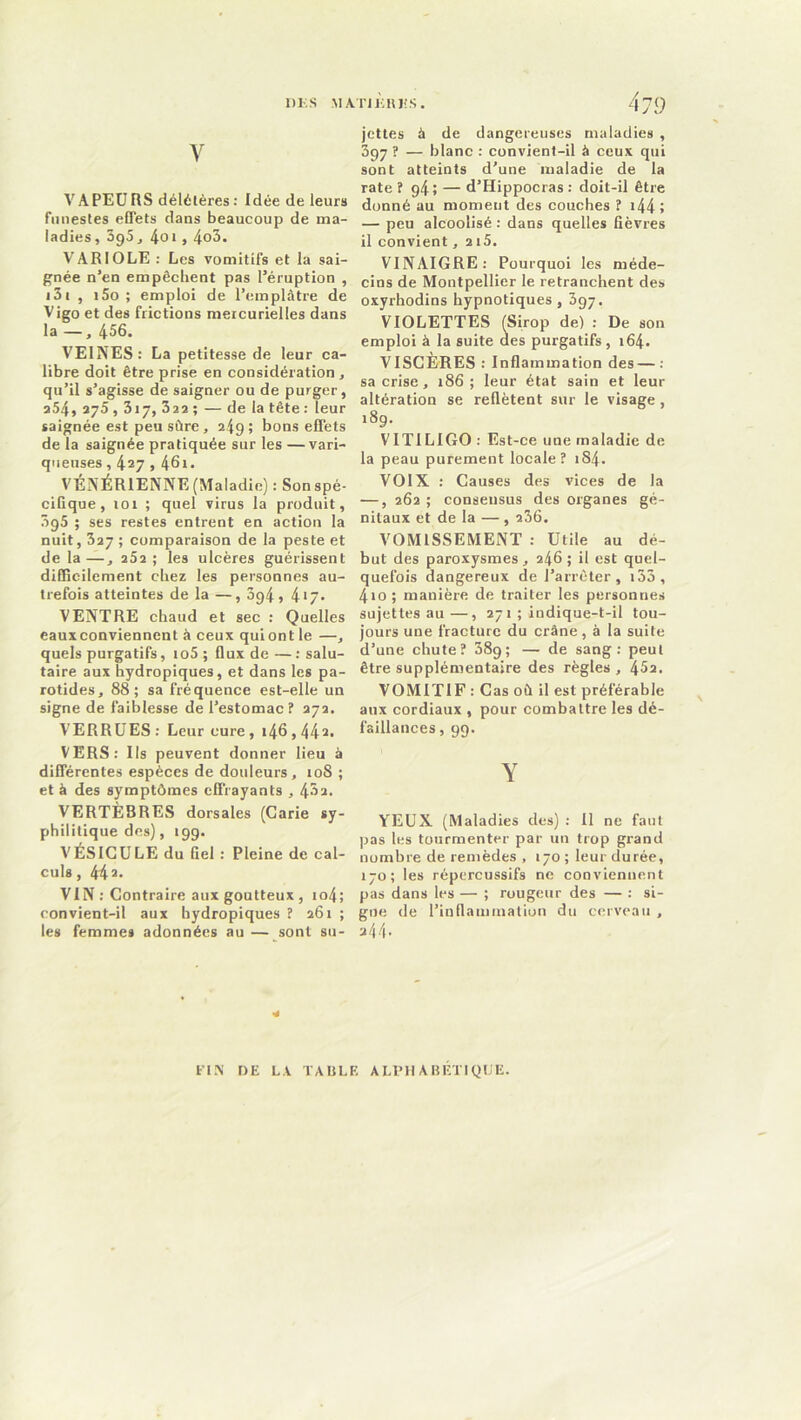 1)K S M ATI KHI! S . y VA PEU RS délétères : Idée de leurs funestes effets dans beaucoup de ma- ladies, 395, 4oi, 4o3. VARIOLE : Les vomitifs et la sai- gnée n’en empêchent pas l’éruption , 131 , i5o ; emploi de l’emplâtre de Vigo et des frictions mercurielles dans la —, 456. VEINES: La petitesse de leur ca- libre doit être prise en considération, qu’il s’agisse de saigner ou de purger, a54, 275,317, 322 ; — de la tête : leur saignée est peu sûre, 249; bons effets de la saignée pratiquée sur les —vari- queuses , 427,46i. VÉNÉRIENNE (Maladie): Son spé- cifique, 101 ; quel virus la produit, 3g5 ; ses restes entrent en action la nuit, 327 ; comparaison de la peste et de la—, 252; les ulcères guérissent difficilement chez les personnes au- trefois atteintes de la —, 3g4, 4*7- VENTRE chaud et sec : Quelles eauxconviennent à ceux qui ont le —, quels purgatifs, io5;fluxde—salu- taire aux hydropiques, et dans les pa- rotides, 88; sa fréquence est-elle un signe de faiblesse de l’estomac? 272. VERRUES: Leur cure , 146,442. VERS: Us peuvent donner lieu à différentes espèces de douleurs, 10S ; et à des symptômes effrayants , 43a. VERTÈBRES dorsales (Carie sy- philitique des), 199. VÉSICULE du Gel : Pleine de cal- culs , 44 2. VIN: Contraire aux goutteux, io4; convient-il aux bydropiques ? 261 ; les femmes adonnées au — sont su- jettes à de dangereuses maladies , 397 ? — blanc : convient-il à ceux qui sont atteints d'une maladie de la rate? g4; — d’Hippocras : doit-il être donné au moment des couches ? i44î — peu alcoolisé : dans quelles fièvres il convient, 215. VINAIGRE: Pourquoi les méde- cins de Montpellier le retranchent des oxyrhodins hypnotiques , 397. VIOLETTES (Sirop de) : De son emploi à la suite des purgatifs, 164. VISCÈRES : Inflammation des—: sa crise, 186; leur état sain et leur altération se reflètent sur le visage , 189. VITILIGO : Est-ce une maladie de la peau purement locale? 1S4- VOIX : Causes des vices de la •—, 262 ; consensus des organes gé- nitaux et de la — , 236. VOMISSEMENT : Utile au dé- but des paroxysmes, 246; il est quel- quefois dangereux de l’arrêter, i33, 4io ; manière de traiter les personnes sujettes au —, 271 ; indique-t-il tou- jours une fracture du crâne , à la suite d’une chute? 389; — de sang: peut être supplémentaire des règles , 452. VOMITIF : Cas où il est préférable aux cordiaux , pour combattre les dé- faillances, 99. Y YEUX (Maladies des) : 11 ne faut pas les tourmenter par un trop grand nombre de remèdes , 170 ; leur durée, 170; les répercussifs ne conviennent pas dans les — ; rougeur des — : si- gne de l’inflammation du cerveau , 344. ■* FIN DE LA TABLE ALPHABETIQUE.