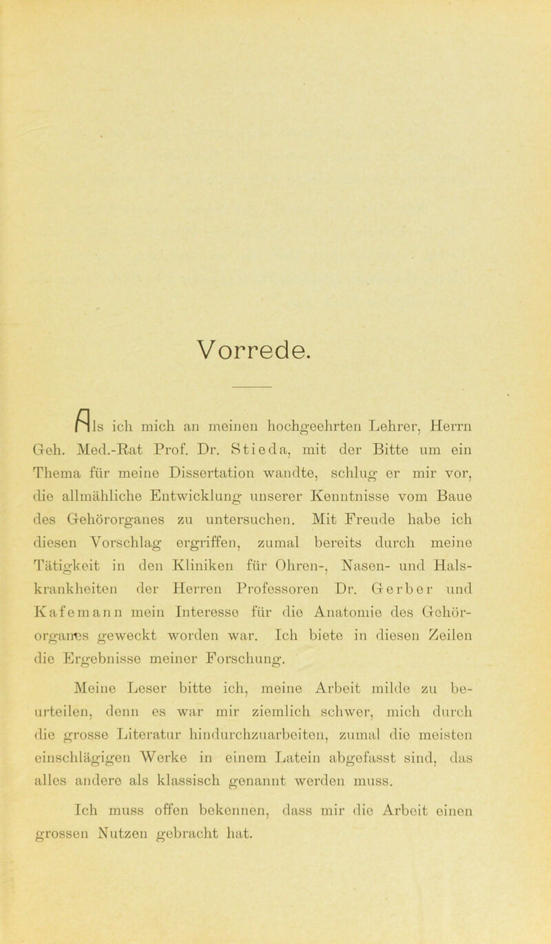 Vorrede M ls ich mich an meinen hochgeehrten Lehrer, Herrn Geh. Med.-Rat Prof. Dr. Stieda, mit der Bitte um ein Thema für meine Dissertation wandte, schlug- er mir vor, die allmähliche Entwicklung unserer Kenntnisse vom Baue des Gehörorganes zu untersuchen. Mit Freude habe ich diesen Vorschlag ergriffen, zumal bereits durch meine Tätigkeit in den Kliniken für Ohren-, Nasen- und Hals- krankheiten der Herren Professoren Dr. Gerber und Kafemann mein Interesse für die Anatomie des Gehör- organes geweckt worden war. Ich bieto in diesen Zeilen die Ergebnisse meinor Forschung. Meine Leser bitte ich, meine Arbeit milde zu be- urteilen, denn es war mir ziemlich schwer, mich durch die grosse Literatur hindurchzuarbeiten, zumal die meisten einschlägigen Werke in einem Latein abgefasst sind, das alles andere als klassisch genannt werden muss. Ich muss offen bekennen, dass mir die Arboit einen grossen Nutzen gebracht hat.