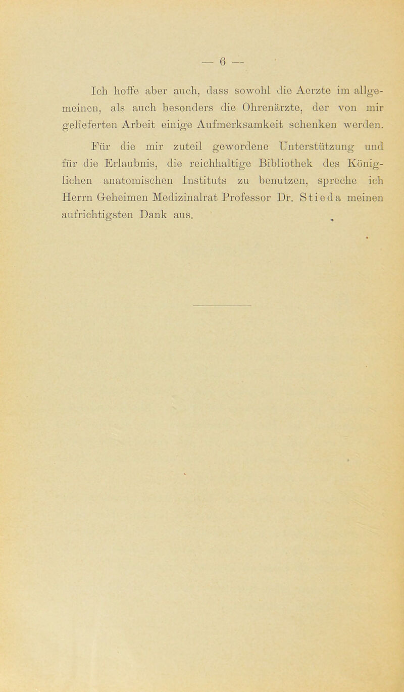 Ich hoffe aber auch, dass sowohl die Aerzte im allge- meinen, als auch besonders die Ohrenärzte, der von mir gelieferten Arbeit einige Aufmerksamkeit schenken werden. Für die mir zuteil gewordene Unterstützung und für die Erlaubnis, die reichhaltige Bibliothek des König- lichen anatomischen Instituts zu benutzen, spreche ich Herrn Geheimen Medizinalrat Professor Dr. Stieda meinen aufrichtigsten Dank aus.